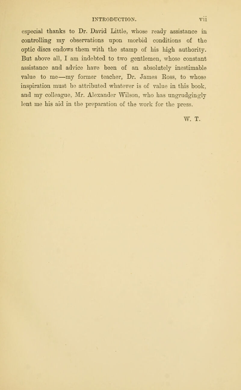 especial thanks to Dr. David Little, whose ready assistance in controlling my observations upon morbid conditions of the optic discs endows them with the stamp of his high authority. But above all, I am indebted to two gentlemen, whose constant assistance and advice have been of an absolutely inestimable value to me—my former teacher, Dr. James Boss, to whose inspiration must be attributed whatever is of value in this book, and my colleague, Mr. Alexander Wilson, who has ungrudgingly lent me his aid in the preparation of the work for the press. W. T.