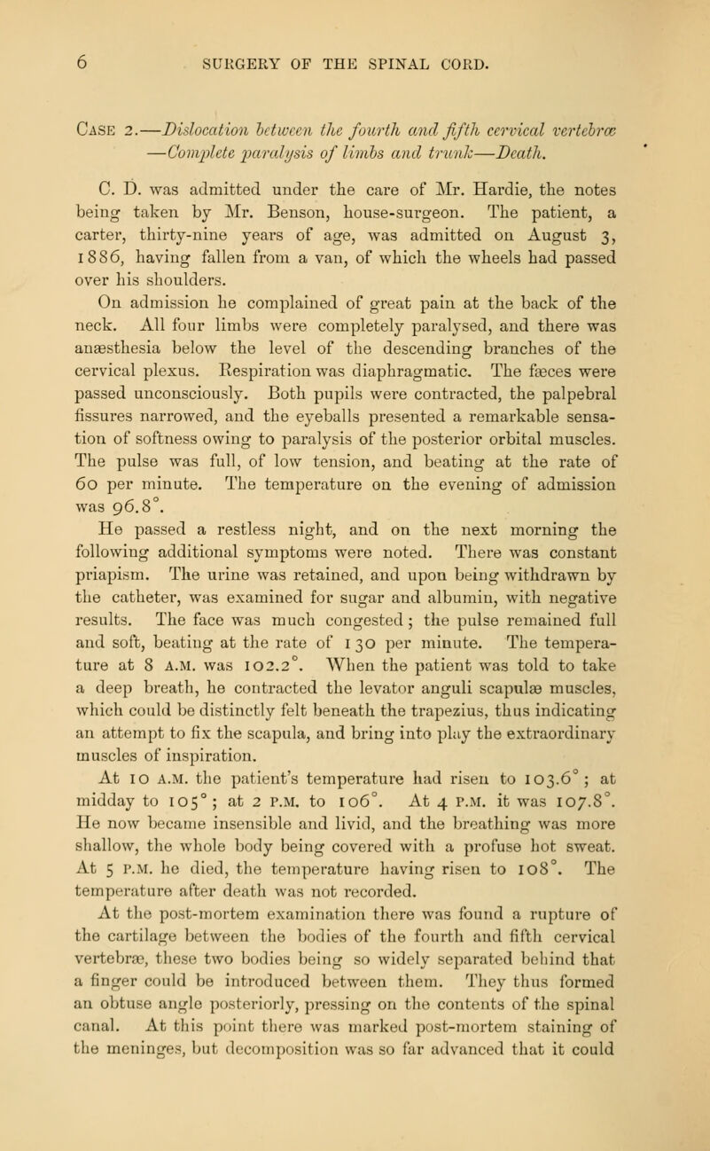 Case 2.—Dislocation hctivcen the fourth and fifth cervical vertebrcc —Complete paralysis of limbs and trunk—Death. C. D. was admitted under the care of Mr. Hardie, the notes being taken by Mr. Benson, house-surgeon. The patient, a carter, thirty-nine years of age, was admitted on August 3, 1886, having fallen from a van, of which the wheels had passed over his shoulders. On admission he complained of great pain at the back of the neck. All four limbs were completely paralysed, and there was anaesthesia below the level of the descending branches of the cervical plexus. Respiration was diaphragmatic. The fteces were passed unconsciously. Both pupils were contracted, the palpebral fissures narrowed, and the eyeballs presented a remarkable sensa- tion of softness owing to paralysis of the posterior orbital muscles. The pulse was full, of low tension, and beating at the rate of 60 per minute. The temperature on the evening of admission was 96.8°. He passed a restless night, and on the next morning the following additional symptoms were noted. There was constant priapism. The urine was retained, and upon being withdrawn by the catheter, was examined for sugar and albumin, with negative results. The face was much congested; the pulse remained full and soft, beating at the rate of 130 per minute. The tempera- ture at 8 A.M. was 102.2°. When the patient was told to take a deep breatli, he contracted the levator anguli scapulae muscles, which could be distinctly felt beneath the trapezius, thus indicating an attempt to fix the scapula, and bring into play the extraordinary muscles of inspiration. At 10 A.M. the patient's temperature had risen to 103.6°; at midday to 105°; at 2 P.M. to 106°. At 4 P.M. it was 107.8°. He now became insensible and livid, and the breathing was more shallow, the whole body being covered with a profuse hot sweat. At 5 P.M. he died, the temperature having risen to 108°. The temperature after death was not recorded. At the post-mortem examination there was found a rupture of the cartilage between the bodies of the fourth and fifth cervical vertebras, these two bodies being so widely separated beliind that a finger could be introduced between them. They thus formed an obtuse angle posteriorly, pressing on the contents of the spinal canal. At this point there was marked post-mortem staining of the meninges, but decomposition was so far advanced that it could