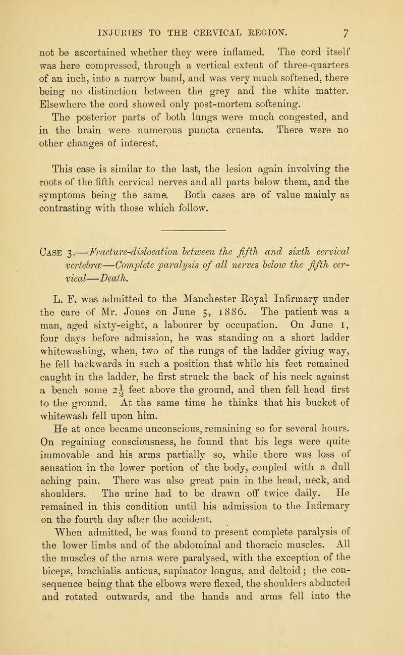 not be ascertained whether they were inflamed. The cord itself was here compressed, through a vertical extent of three-quarters of an inch, into a narrow band, and was very much softened, there being no distinction between the grey and the white matter. Elsewhere the cord showed only post-mortem softening. The posterior parts of both lungs were much congested, and in the brain were numerous puncta crueuta. There were no other changes of interest. This case is similar to the last, the lesion again involving the roots of the fifth cervical nerves and all parts below them, and the symptoms being the same. Both cases are of value mainly as contrastinof with those which follow. Case 3.—Fracture-dislocation hetiueen the fifth and sixth cervical vertelrm—Coiivplctc 'paralysis of all nerves lelow the fifth cer- vical—Death. L. F. was admitted to the Manchester Royal Infirmary under the care of Mr. Jones on June 5, 1886. The patient was a man, aged sixty-eight, a labourer by occupation. On June i, four days before admission, he was standing on a short ladder whitewashing, when, two of the rungs of the ladder giving way, he fell backwards in such a position that while his feet remained caught in the ladder, he first struck the back of his neck against a bench some 2^ feet above the ground, and then fell head first to the ground. At the same time he thinks that his bucket of whitewash fell upon him. He at once became unconscious, remaining so for several hours. On regaining consciousness, he found that his legs were quite immovable and his arms partially so, while there was loss of sensation in the lower portion of the body, coupled with a dull aching pain. There was also great pain in the head, neck, and shoulders. The urine had to be drawn off twice daily. He remained in this condition until his admission to the Iufirmar\' on the fourth day after the accident. When admitted, he was found to present complete paralysis of the lower limbs and of the abdominal and thoracic muscles. All the muscles of the arms were paralysed, with the exception of the biceps, brachialis anticus, supinator longus, and deltoid ; the con- sequence being that the elbows were flexed, the shoulders abducted and rotated outwards, and the hands and arms fell into tl;e