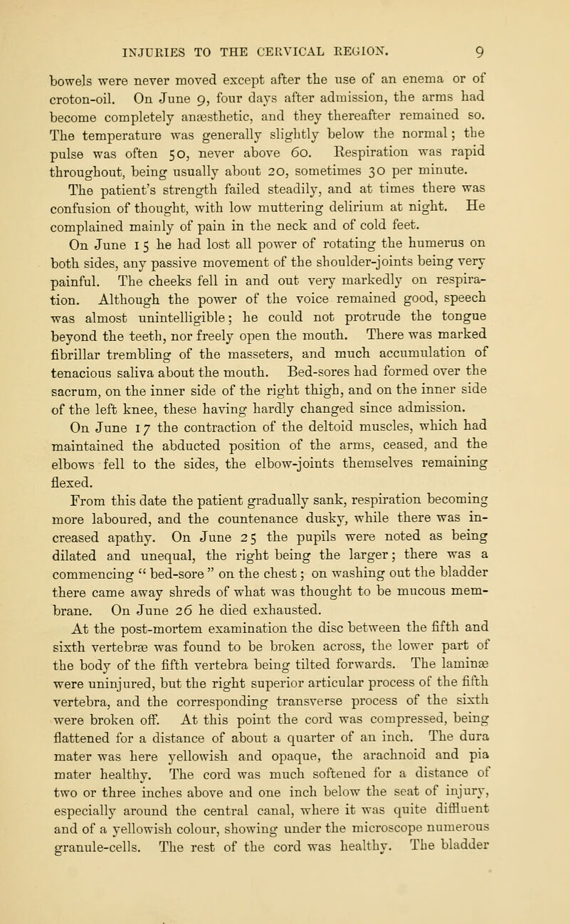 bowels were never moved except after the use of an enema or of croton-oil. On June 9, four days after admission, the arms had become completely anesthetic, and they thereafter remained so. The temperature was generally slightly below the normal; the pulse was often 50, never above 60. Kespiration was rapid throughout, being usually about 20, sometimes 30 per minute. The patient's strength failed steadily, and at times there was confusion of thought, with low muttering delirium at night. He complained mainly of pain in the neck and of cold feet. On June i 5 he had lost all power of rotating the humerus on both sides, any passive movement of the shoulder-joints being very painful. The cheeks fell in and out very markedly on respira- tion. Although the power of the voice remained good, speech was almost unintelligible; he could not protrude the tongue beyond the teeth, nor freely open the mouth. There was marked fibrillar trembling of the masseters, and much accumulation of tenacious saliva about the mouth. Bed-sores had formed over the sacrum, on the inner side of the right thigh, and on the inner side of the left knee, these having hardly changed since admission. On June 17 the contraction of the deltoid muscles, which had maintained the abducted position of the arms, ceased, and the elbows fell to the sides, the elbow-joints themselves remaining flexed. From this date the patient gradually sank, respiration becoming more laboured, and the countenance dusky, while there was in- creased apathy. On June 25 the pupils were noted as being dilated and unequal, the right being the larger; there was a commencing  bed-sore  on the chest; on washing out the bladder there came away shreds of what was thought to be mucous mem- brane. On June 26 he died exhausted. At the post-mortem examination the disc between the fifth and sixth vertebrae was found to be broken across, the lower part of the body of the fifth vertebra being tilted forwards. The lamina were uninjured, but the right superior articular process of the fifth vertebra, and the corresponding transverse process of the sixth were broken off. At this point the cord was compressed, being flattened for a distance of about a quarter of an inch. The dura mater was here yellowish and opaque, the arachnoid and pia mater healthy. The cord was much softened for a distance of two or three inches above and one inch below the seat of injury, especially around the central canal, where it was quite diffluent and of a yellowish colour, showing under the microscope numerous granule-cells. The rest of the cord was healthy. The bladder