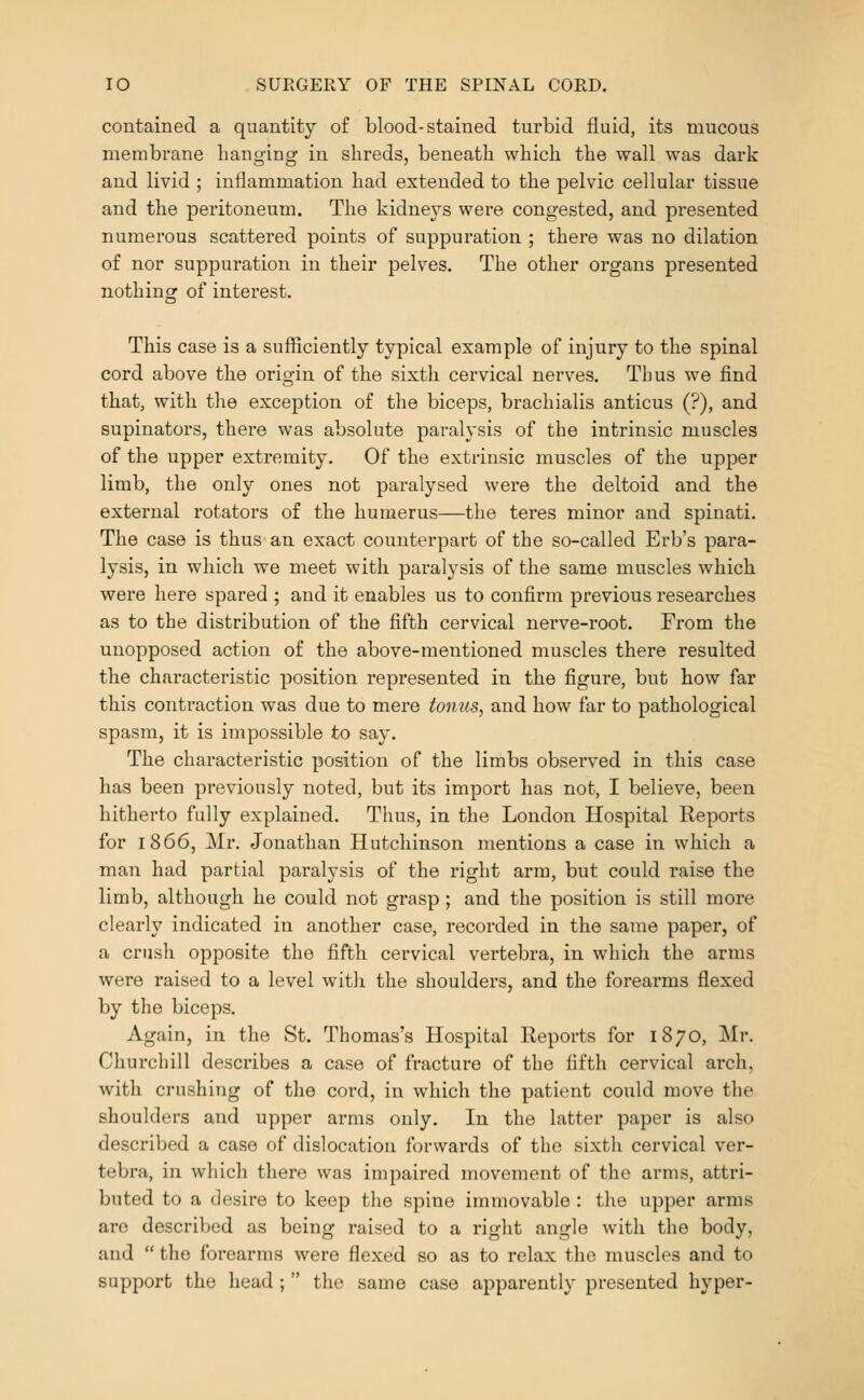 contained a quantity of blood-stained turbid fluid, its mucous membrane banging in sbreds, beneath which the wall was dark and livid ; inflammation had extended to the pelvic cellular tissue and the peritoneum. The kidneys were congested, and presented numerous scattered points of suppuration ; there was no dilation of nor suppuration in their pelves. The other organs presented nothing of interest. This case is a sufficiently typical example of injury to the spinal cord above the origin of the sixth cervical nerves. Thus we find that, with the exception of the biceps, brachialis anticus (?), and supinators, there was absolute paralysis of the intrinsic muscles of the upper extremity. Of the extrinsic muscles of the upper limb, the only ones not paralysed were the deltoid and the external rotators of the humerus—the teres minor and spinati. The case is thus an exact counterpart of the so-called Erb's para- lysis, in which we meet with paralysis of the same muscles which were here spared ; and it enables us to confirm previous researches as to the distribution of the fifth cervical nerve-root. From the unopposed action of the above-mentioned muscles there resulted the characteristic position represented in the figure, but how far this contraction was due to mere tonus, and how far to pathological spasm, it is impossible to say. The characteristic position of the limbs observed in this case has been previously noted, but its import has not, I believe, been hitherto fully explained. Thus, in the London Hospital Reports for 1866, Mr. Jonathan Hutchinson mentions a case in which a man had partial paralysis of the right arm, but could raise the limb, although he could not grasp; and the position is still more clearly indicated in another case, recorded in the same paper, of a crush opposite the fifth cervical vertebra, in which the arms were raised to a level with the shoulders, and the forearms flexed by the biceps. Again, in the St. Thomas's Hospital Reports for 1870, Mr. Churchill describes a case of fracture of the fifth cervical arch, with crushing of the cord, in which the patient could move the shoulders and upper arms only. In the latter paper is also described a case of dislocation forwards of the sixth cervical ver- tebra, in which there was impaired movement of the arms, attri- buted to a desire to keep the spine immovable : the upper arms are described as being raised to a right angle with the body, and  the forearms were flexed so as to relax the muscles and to support the head ;  the same case apparently presented hyper-