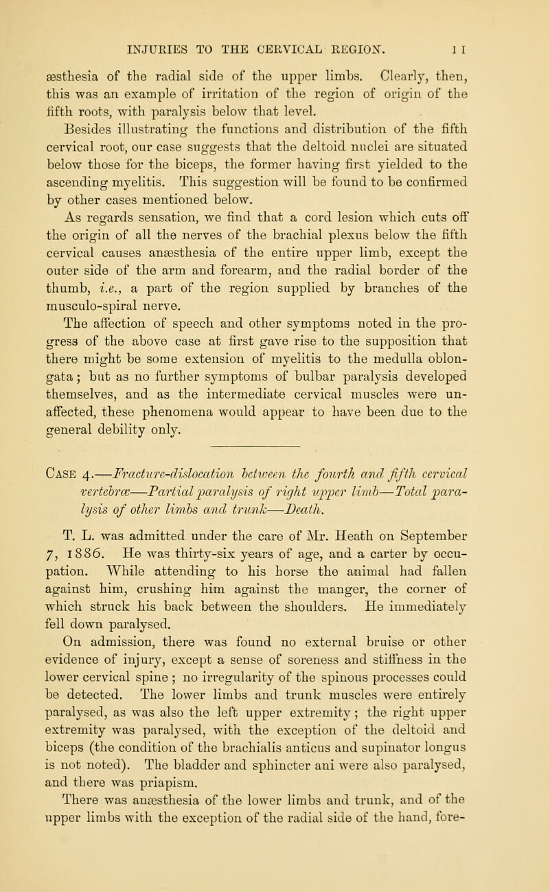 eesthesia of the radial side of the upper limbs. Clearly, then, this was an example of irritation of the region of origin of the fifth roots, with paralysis below that level. Besides illustrating- the functions and distribution of the fifth cervical root, our case suggests that the deltoid nuclei are situated below those for the biceps, the former having first yielded to the ascending myelitis. This suggestion will be found to be confirmed by other cases mentioned below. As regards sensation, we find that a cord lesion which cuts off the origin of all the nerves of the brachial plexus below the fifth cervical causes anaesthesia of the entire upper limb, except the outer side of the arm and forearm, and the radial border of the thumb, i.e., a part of the region supplied by branches of the musculo-spiral nerve. The affection of speech and other symptoms noted in the pro- gress of the above case at first gave rise to the supposition that there might be some extension of myelitis to the medulla oblon- gata ; but as no further symptoms of bulbar paralysis developed themselves, and as the intermediate cervical muscles were un- affected, these phenomena would appear to have been, due to the general debility only. Case 4.—Fracture-dislocation hetwecn the fourth and fifth cervical vertehrcc—Partial iMralysis of right upper limb—Total para- lysis of other linihs and trunk—Death. T. L. was admitted under the care of Mr. Heath on September 7, 1886. He was thirty-six years of age, and a carter by occu- pation. While attending to his horse the animal had fallen against him, crushing him against the manger, the corner of which struck his back between the shoulders. He immediately fell down paralysed. On admission, there was found no external bruise or other evidence of injury, except a sense of soreness and stiffness in the lower cervical spine ; no irregularity of the spinous processes could be detected. The lower limbs and trunk muscles were entirely paralysed, as was also the left upper extremity; the right upper extremity was paralysed, with the exception of the deltoid and biceps (the condition of the brachialis anticns and supinator longus is not noted). The bladder and sphincter ani were also paralysed, and there was priapism. There was anaesthesia of the lower limbs and trunk, and of the upper limbs with the exception of the radical side of the hand, fore-