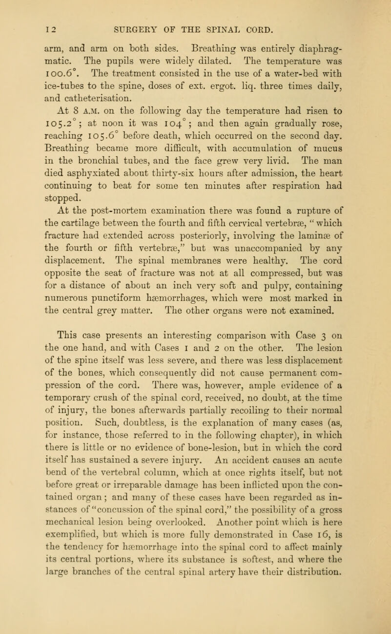 arm, and arm on both sides. Breathing was entirely diaphrag- matic. The pupils were widely dilated. The temperature was 100.6°. The treatment consisted in the use of a water-bed with ice-tubes to the spine, doses of ext. ergot, liq. three times daily, and catheterisation. At 8 A.M. on the following day the temperature had risen to 105-2°; at noon it was 104°; and then again gradually rose, reaching 105.6° before death, which occurred on the second day. Breathing became more difficult, with accumulation of mucus in the bronchial tubes, and the face grew very livid. The man died asphyxiated about thirty-six hours after admission, the heart continuing to beat for some ten minutes after respiration had stopped. At the post-mortem examination there was found a rupture of the cartilage between the fourth and fifth cervical vertebrce,  which fracture had extended across posteriorly, involving the laminae of the fourth or fifth vertebras, but was unaccompanied by any displacement. The spinal membranes were healthy. The cord opposite the seat of fracture was not at all compressed, but was for a distance of about an inch very soft and pulpy, containing numerous punctiform haemorrhages, which were most marked in the central grey matter. The other organs were not examined. This case presents an interesting comparison with Case 3 on the one hand, and with Cases i and 2 on the other. The lesion of the spine itself was less severe, and there was less displacement of the bones, which consequently did not cause permanent com- pression of the cord. There was, however, ample evidence of a temporary crush of the spinal cord, received, no doubt, at the time of injury, the bones afterwards partially recoiling to their normal position. Such, doubtless, is the explanation of many cases (as, for instance, those referred to in the following chaptei'), in which there is little or no evidence of bone-lesion, but in which the cord itself has sustained a severe injury. An accident causes an acute bend of the vertebral column, which at once rights itself, but not before great or irreparable damage has been inflicted upon the con- tained organ; and many of these cases have been regarded as in- stances of concussion of the spinal cord, the possibility of a gross mechanical lesion being overlooked. Another point which is here exemplified, but which is more fully demonstrated in Case 16, is the tendency for hai'morrhage into the spinal cord to affect mainly its central portions, where its substance is softest, and where the large branches of the central spinal artery have their distribution.