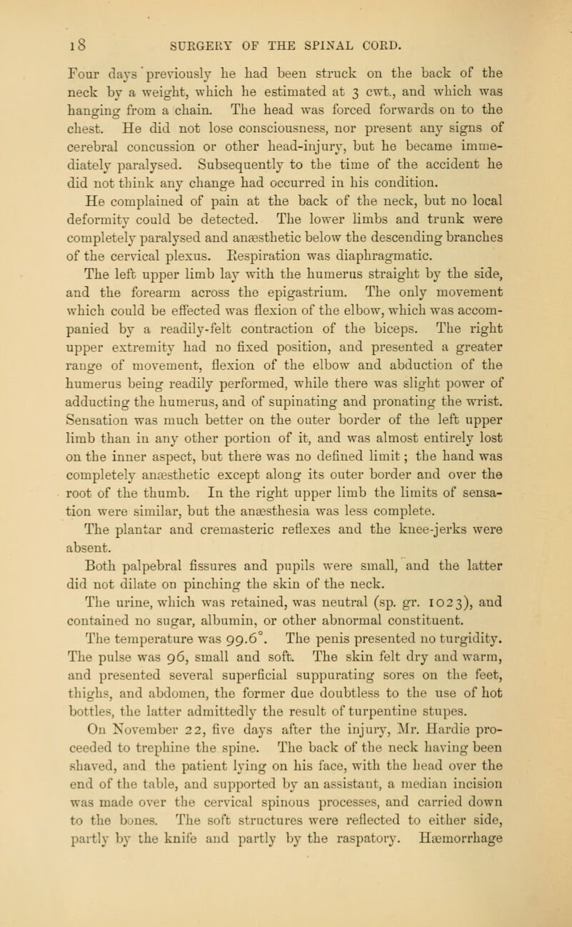 Four days previously he liad been struck on the back of the neck by a weight, which he estimated at 3 cwt., and which was hangringf from a chain. The head was forced forwards on to the chest. He did not lose consciousness, nor present any signs of cerebral concussion or other head-injur\, but he became imme- diately paralysed. Subsequently to the time of the accident he did not think any change had occurred in his condition. He complained of pain at the back of the neck, but no local deformity could be detected. The lower limbs and trunk were completely paralysed and aneesthetic below the descending branches of the cervical plexus. Respiration was diaphragmatic. The left upper limb lay with the humerus straight b}' the side, and the forearm across the epigastrium. The only movement which could be effected was flexion of the elbow, which was accom- panied by a readily-felt contraction of the biceps. The right upper extremity had no fixed position, and presented a greater ranofe of movement, flexion of the elbow and abduction of the humerus being readily performed, while there was slight power of adducting the humerus, and of supinating and pronatiug the wrist. Sensation was much better on the outer border of the left upper limb than in any other portion of it, and was almost entirely lost on the inner aspect, but there was no defined limit; the hand was completely anaesthetic except along its outer border and over the root of the thumb. In the right upper limb the limits of sensa- tion were similar, but the aneesthesia was less complete. The plantar and cremasteric reflexes and the knee-jerks were absent. Both palpebral fissures and pupils were small, and the latter did not dilate on pinching the skin of the neck. The urine, which was retained, was neutral (sp. gr. 1023), and contained no sugar, albumin, or other abnormal constituent. The temperature was 99.6°. The penis presented no turgidity. The pulse was 96, small and soft. The skin felt dry and warm, and presented several superficial suppurating sores on the feet, thighs, and abdomen, the former due doubtless to the use of hot bottles, the latter admittedly the result of turpentine stupes. On November 22, five days after the injury, Mr. Hardie pro- ceeded to trephine the spine. The back of the neck having been shaved, and the patient lying on his face, with the head over the end of the table, and supported by an assistant, a median incision was made over the cervical spinous processes, and carried down to the bunes. The soft structures were reflected to either side, partly b}' the knife and partly by the raspatory. Haemorrhage