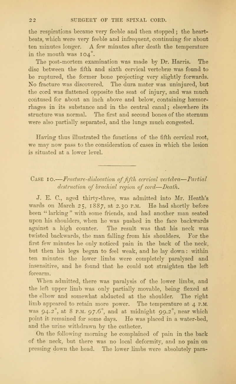 the respirations became very feelDle and then stopped ; the heart- beats, which were very feeble and infrequent, continuing for about ten minutes longer. A few minutes after death the temperature in the mouth was 104°. The post-mortem examination was made by Dr. Harris. The disc between the fifth and sixth cervical vertebras was found to be ruptured, the former bone projecting very slightly forwards. No fracture was discovered. The dura mater was uninjured, but the cord was 13attened opposite the seat of injury, and was much contused for about an inch above and below, containing haemor- rhages in its substance and in the central canal; elsewhere its structure was normal. The first and second bones of the sternum were also partially separated, and the lungs much congested. Having thus illustrated the functions of the fifth cervical root, we may now pass to the consideration of cases in which the lesion is situated at a lower level. Case 10.—Fracture-dislocation of fifth cervical vertebra—Partial destruction of brachial region of cord—Death. J. E. C, aged thirt\'-three, was admitted into Mr. Heath's wards on March 25, 1887, at 2.30 P.M. He had shortly before been  larking  with some friends, and had another man seated upon his shoulders, when he was pushed in the face backwards against a high counter. The result was that his neck was twisted backwards, the man falling from his shoulders. For the first few minutes he only noticed pain in the back of the neck, but then his legs began to feel weak, and he lay down: within ten minutes the lower limbs were completely paralysed and insensitive, and he found that he could not straighten the left forearm. When admitted, there was paralysis of the lower limbs, and the left upper limb was only partially movable, being flexed at the elbow and somewhat abducted at the shoulder. The right limb appeared to retain more power. The temperature at 4 P.M. was 94.2°, at 8 P.M. 97.6°, and at midnight 99.2°, near which point it remained for some days. He was placed in a water-bed, and the urine withdrawn by the catheter. On the following morning he complained of pain in the back of the neck, but there was no local deformity, and no pain on pressing down the head. The lower limbs were absolutely para-