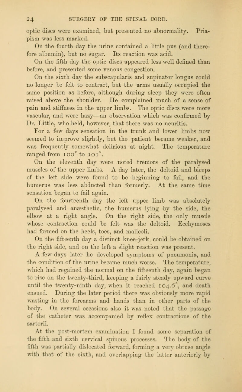optic discs were examined, but presented no abnormality. Pria- pism was less marked. On the fourth day the urine contained a little pus (and there- fore albumin), but no sugar. Its reaction was acid. On the fifth day the optic discs appeared less well defined than before, and presented some venous congestion. On the sixth day the subscapularis and supinator longus could no longer be felt to contract, but the arms usually occupied the same position as before, although during sleep they were often raised above the shoulder. He complained much of a sense of pain and stiffness in the upper limbs. The optic discs were more vascular, and were hazy—an observation which was confirmed by Dr. Little, who held, however, that there was no neuritis. For a few days sensation in the trunk and lower limbs now seemed to improve slightly, but the patient became weaker, and was frequently somewhat delirious at night. The temperature ranged from ioo° to ioi°. On the eleventh day were noted tremors of the paralysed muscles of the upper limbs. A day later, the deltoid and biceps of the left side were found to be beginning to fail, and the humerus was less abducted than formerly. At the same time sensation began to fail again. On the fourteenth day the left upper limb was absolutely paralysed and antesthetic, the humerus lying by the side, the elbow at a right angle. On the right side, the only muscle whose contraction could be felt was the deltoid. Ecchymoses had formed on the heels, toes, and malleoli. On the fifteenth day a distinct knee-jerk could be obtained on the right side, and on the left a slight reaction was present. A few days later he developed symptoms of pneumonia, and the condition of the urine became much worse. The temperature, which had regained the normal on the fifteenth day, again began to rise on the twenty-third, keeping a fairly steady upward curve until the twenty-ninth day, when it reached 104.6°, and death ensued. During the later period there was obviously more rapid wasting in the forearms and hands than in other parts of the body. On several occasions also it was noted that the passage of the catheter was accompanied by reflex contractions of the sartorii. At the post-mortem examination I found some separation of the fifth and sixth cervical spinous processes. The body of the fifth was partially dislocated forward, forming a very obtuse angle with that of tlie sixth, and overlapping the latter anteriorly by