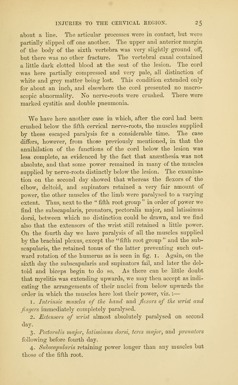 about a line. The articular processes were in contact, but were partially slipped off one another. The upper and anterior margin of the body of the sixth vertebra was very slightly ground off, but there was no other fracture. The vertebral canal contained a little dark clotted blood at the seat of the lesion. The cord was here partially compressed and very pale, all distinction of white and grey matter being lost. This condition extended only for about an inch, and elsewhere the cord presented no macro- scopic abnormality. No nerve-roots were crushed. There were marked cystitis and double pneumonia. We have here another case in which, after the cord had been crushed below the fifth cervical nerve-roots, the muscles supplied by these escaped paralysis for a considerable time. The case differs, however, from those previously mentioned, in that the annihilation of the functions of the cord below the lesion was less complete, as evidenced by the fact that anaesthesia was not absolute, and that some power remained in many of the muscles supplied by nerve-roots distinctly below the lesion. The examina- tion on the second day showed that whereas the flexors of the elbow, deltoid, and supinators retained a very fair amount of power, the other muscles of the limb were paralysed to a varying extent. Thus, next to the  fifth root group  in order of power we find the subscapularis, pronators, pectoralis major, and latissimus dorsi, between which no distinction could be drawn, and we find also that the extensors of the wrist still retained a little power. On the fourth day we have paralysis of all the muscles supplied by the brachial plexus, except the fifth root group  and the sub- scapularis, the retained tonus of the latter preventing such out- ward rotation of the humerus as is seen in fig. I. Again, on the sixth day the subscapularis and supinators fail, and later the del- toid and biceps begin to do so. As there can be little doubt that myelitis was extending upwards, we may then accept as indi- cating the arrangements of their nuclei from below upwards the order in which the muscles here lost their power, viz.:— 1. Intrinsic muscles of the hand and flexors of the icrist and fingers immediately completely paralysed. 2. Extensors of wrist almost absolutely paralysed on second day. 3. Pectoralis major, latissimus dorsi, teres major, and pronators following before fourth day. 4. Subscapularis retaining power longer than any muscles but those of the fifth root.