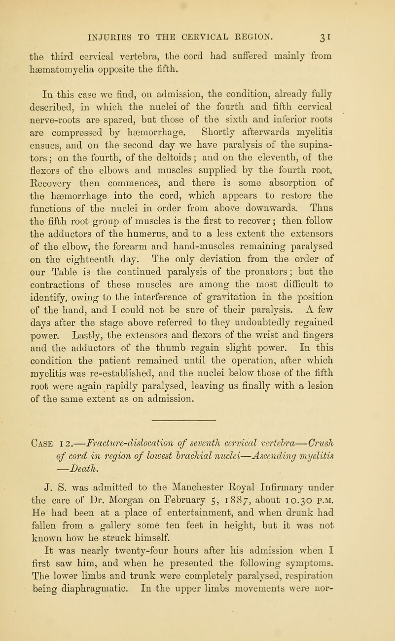 tlie tliircl cervical vertebi-a, the cord had suffered mainly from hgematomyelia opposite the fifth. lu this case we find, on admission, the condition, already fully described, in which the nuclei of the fourth and fifth cervical nerve-roots are spared, but those of the sixth and inferior roots are compressed by haemorrhage. Shortly afterwards myelitis ensues, and on the second day we have paralysis of the supina- tors ; on the fourth, of the deltoids ; and on the eleventh, of the flexors of the elbows and muscles supplied by the fourth root. Recovery then commences, and there is some absorption of the haemorrhage into the cord, which appears to restore the functions of the nuclei in order from above downwards. Thus the fifth root group of muscles is the first to recover; then follow the adductors of the humerus, and to a less extent the extensors of the elbow, the forearm and hand-muscles remaining paralysed on the eighteenth day. The only deviation from the order of our Table is the continued paralysis of the pronators ; but the contractions of these muscles are among the most difficult to identify, owing to the interference of gravitation in the position of the hand, and I could not be sure of their paralysis. A few days after the stage above referred to they undoubtedly regained power. Lastly, the extensors and flexors of the wrist and fingers and the adductors of the thumb regain slight power. In this condition the patient remained until the operation, after which myelitis was re-established, and the nuclei below those of the fifth root were again rapidly paralysed, leaving us finally with a lesion of the same extent as on admission. Case 12,—Fracture-dislocation of seventh cervical vcrtelra—Crush of cord in region of loivest brachial nuclei—Ascending myelitis —Death. J. S. was admitted to the Manchester Royal Infirmary under the cai'e of Dr. Morgan on February 5, 1887, about 10.30 P.M. He had been at a place of entertainment, and when drunk had fallen from a gallery some ten feet in height, but it was not known how he struck himself. It was nearly twenty-four hours after his admission when I first saw him, and when he presented the following symptoms. The lower limbs and trunk were completely paralysed, respiration being diaphragmatic. In the upper limbs movements were nor-