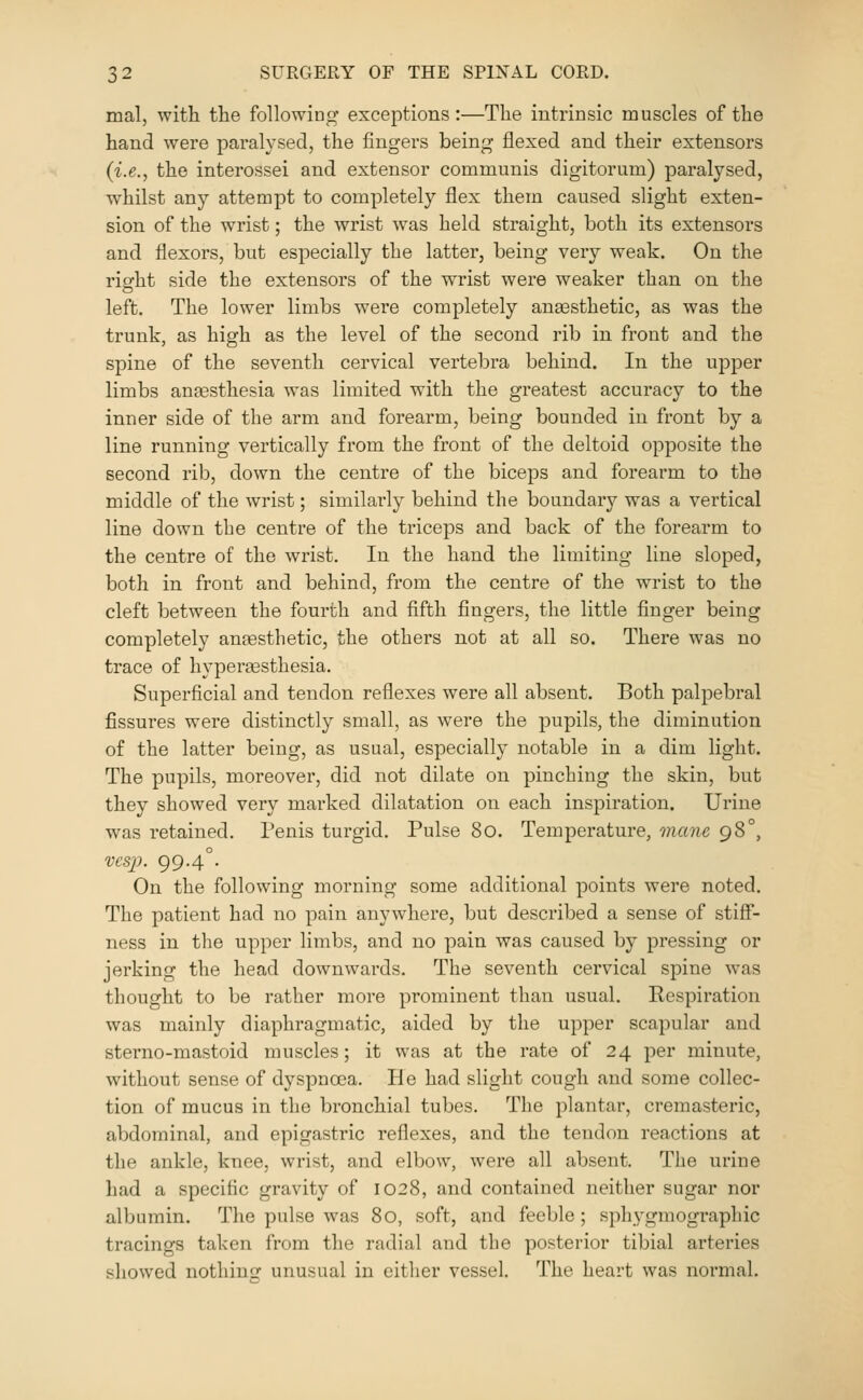 0-^ mal, with the following exceptions:—The intrinsic muscles of the hand were paralysed, the fingers being flexed and their extensors (i.e., the interossei and extensor communis digitorum) paralysed, whilst any attempt to completely flex them caused slight exten- sion of the wrist; the wrist was held straight, both its extensors and flexors, but especially the latter, being very weak. On the right side the extensors of the wrist were weaker than on the left. The lower limbs were completely anaesthetic, as was the trunk, as high as the level of the second rib in front and the spine of the seventh cervical vertebra behind. In the upper limbs anaesthesia was limited with the greatest accuracy to the inner side of the arm and forearm, being bounded in front by a line running vertically from the front of the deltoid opposite the second rib, down the centre of the biceps and forearm to the middle of the wrist; similarly behind the boundary was a vertical line down the centre of the triceps and back of the forearm to the centre of the wrist. In the hand the limiting line sloped, both in front and behind, from the centre of the wrist to the cleft between the fourth and fifth fingers, the little finger being completely anaesthetic, the others not at all so. There was no trace of hyperjesthesia. Superficial and tendon reflexes were all absent. Both palpebral fissures were distinctly small, as were the pupils, the diminution of the latter being, as usual, especially notable in a dim light. The pupils, moreover, did not dilate on pinching the skin, but they showed very marked dilatation on each inspiration. Urine was retained. Penis turgid. Pulse 8o. Temperature, mane 98°, vcsjy. 99-4°- On the following morning some additional points were noted. The patient had no pain anywhere, but described a sense of stiff- ness in the upper limbs, and no pain was caused by pressing or jerking the head downwards. The seventh cervical spine was thought to be rather more prominent than usual. Respiration was mainly diaphragmatic, aided by the upper scapular and sterno-mastoid muscles; it was at the rate of 24 per minute, without sense of dyspnoea. He had slight cough and some collec- tion of mucus in the bronchial tubes. The plantar, cremasteric, abdominal, and epigastric reflexes, and the tendon reactions at the ankle, knee, wrist, and elbow, were all absent. The urine had a specific gravity of 1028, and contained neither sugar nor albumin. The pulse w^as 80, soft, and feeble; sphygmogi'aphic tracings taken from the radial and the posterior tibial arteries showed nothing unusual in either vessel. The heart was normal.