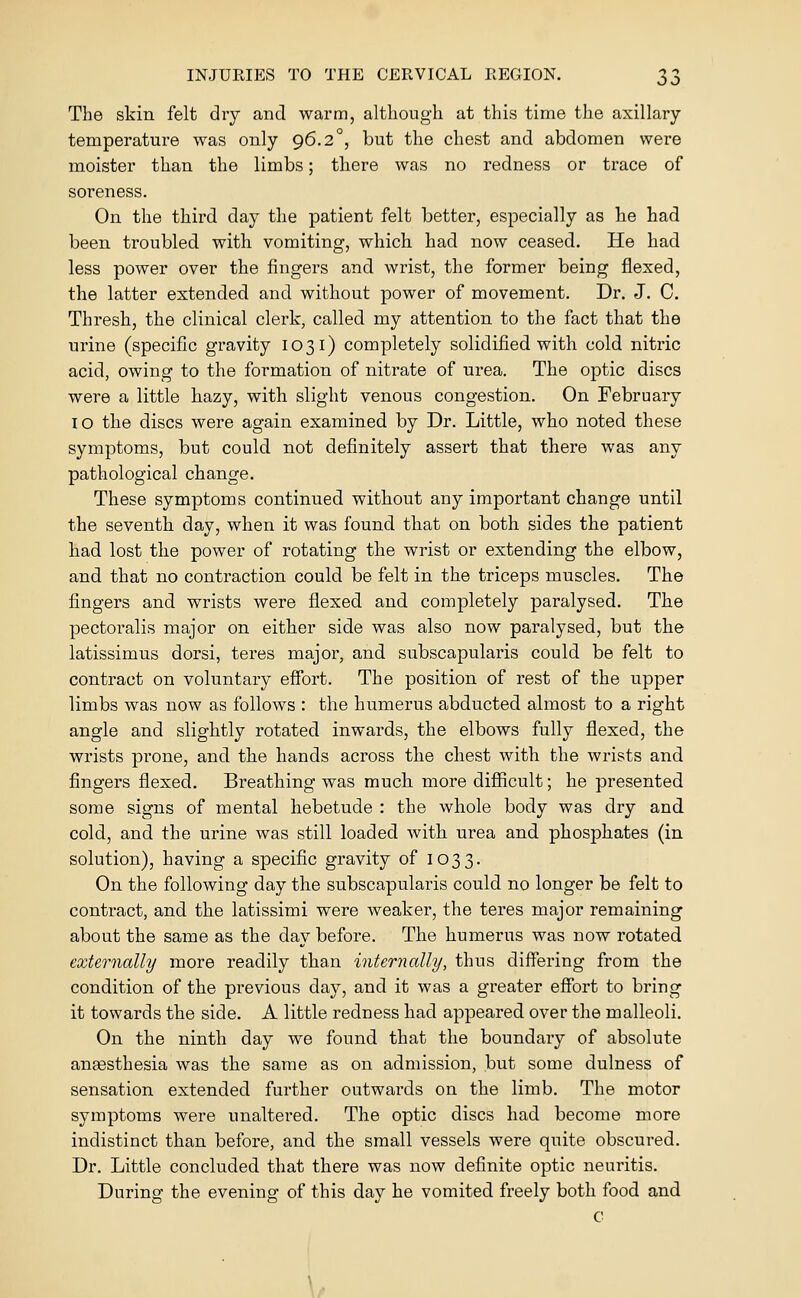 The skin felt dry and warm, although at this time the axillary- temperature was only 96.2°, but the chest and abdomen were moister than the limbs; there was no redness or trace of soreness. On the third day the patient felt better, especially as he had been troubled with vomiting, which had now ceased. He had less power over the fingers and wrist, the former being flexed, the latter extended and without power of movement. Dr. J. C. Thresh, the clinical clerk, called my attention to the fact that the urine (specific gravity 1031) completely solidified with cold nitric acid, owing to the formation of nitrate of urea. The optic discs were a little hazy, with slight venous congestion. On February lO the discs were again examined by Dr. Little, who noted these symptoms, but could not definitely assert that there was any pathological change. These symptoms continued without any important change until the seventh day, when it was found that on both sides the patient had lost the power of rotating the wrist or extending the elbow, and that no contraction could be felt in the triceps muscles. The fingers and wrists were flexed and completely paralysed. The pectoralis major on either side was also now paralysed, but the latissimus dorsi, teres major, and subscapularis could be felt to contract on voluntary effort. The position of rest of the upper limbs was now as follows : the humerus abducted almost to a right angle and slightly rotated inwards, the elbows fully flexed, the wrists prone, and the hands across the chest with the wrists and fingers flexed. Breathing was much more difficult; he presented some signs of mental hebetude : the whole body was dry and cold, and the urine was still loaded with urea and phosphates (in solution), having a specific gravity of 1033. On the following day the subscapularis could no longer be felt to contract, and the latissimi were weaker, the teres major remaining about the same as the day before. The humerus was now rotated externally more readily than internally, thus differing from the condition of the previous day, and it was a greater effort to bring it towards the side. A little redness had appeared over the malleoli. On the ninth day we found that the boundary of absolute aneesthesia was the same as on admission, but some dulness of sensation extended further outwards on the limb. The motor symptoms were unaltered. The optic discs had become more indistinct than before, and the small vessels were quite obscured. Dr. Little concluded that there was now definite optic neuritis. During the evening of this day he vomited freely both food and C \.