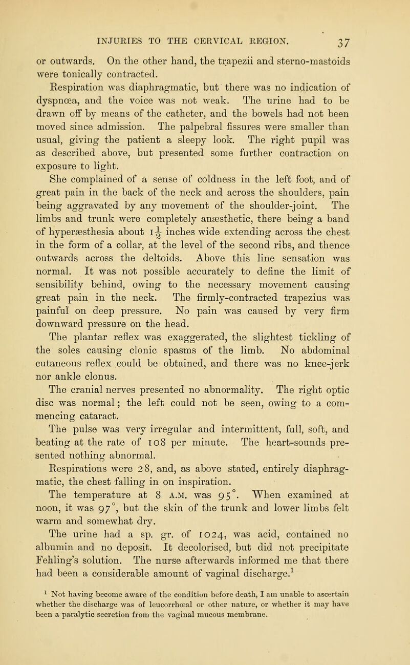 or outwards. On the other hand, the trapezii and sterno-mastoids were tonically contracted. Respiration was diaphragmatic, but there was no indication of dyspnoea, and the voice was not weak. The urine had to be drawn off by means of the catheter, and the bowels had not been moved since admission. The palpebral fissures were smaller than usual, giving the patient a sleepy look. The right pupil was as described above, but presented some further contraction on exposure to light. She complained of a sense of coldness in the left foot, and of great pain in the back of the neck and across the shoulders, pain being aggravated by any movement of the shoulder-joint. The limbs and trunk were completely ansesthetic, there being a band of hypereesthesia about i^ inches wide extending across the chest in the form of a collar, at the level of the second ribs, and thence outwards across the deltoids. Above this line sensation was normal. It was not possible accurately to define the limit of sensibility behind, owing to the necessary movement causing great pain in the neck. The firmly-contracted trapezius was painful on deep pressure. No pain was caused by very firm downward pressure on the head. The plantar reflex was exaggerated, the slightest tickling of the soles causing clonic spasms of the limb. No abdominal cutaneous reflex could be obtained, and there was no knee-jerk nor ankle clonus. The cranial nerves presented no abnormality. The right optic disc was normal; the left could not be seen, owing to a com- mencing cataract. The pulse was very irregular and intermittent, full, soft, and beating at the rate of io8 per minute. The heart-sounds pre- sented nothing abnormal. Respirations were 28, and, as above stated, entirely diaphrag- matic, the chest falling in on inspiration. The temperature at 8 a.m. was 95°. When examined at noon, it was 97°, but the skin of the trunk and lower limbs felt warm and somewhat dry. The urine had a sp. gr. of 1024, was acid, contained no albumin and no deposit. It decolorised, but did not precipitate Fehling's solution. The nurse afterwards informed me that there had been a considerable amount of vaginal discharge.^ ■' Not having become aware of the condition before death, I am unable to ascertain whether the discharge was of leucorrhoeal or other nature, or whether it may ha%e been a paralytic secretion from the vaginal mucous membrane.