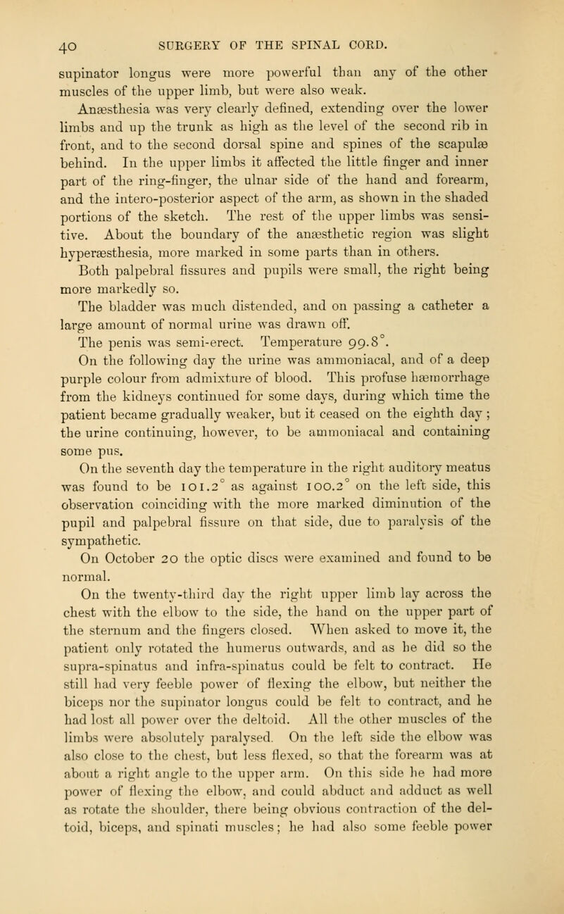 supinator longus were more powerful than any of the other muscles of the upper limb, but were also weak. Angesthesia was very clearly defined, extending over the lower limbs and up the trunk as high as the level of the second rib in front, and to the second dorsal spine and spines of the scapulae behind. In the upper limbs it affected the little finger and inner part of the ring-finger, the ulnar side of the hand and forearm, and the intero-posterior aspect of the arm, as shown in the shaded portions of the sketch. The rest of the upper limbs was sensi- tive. About the boundary of the aneesthetic region was slight hypereesthesia, more marked in some parts than in others. Both palpebral fissures and pupils were small, the right being more markedly so. The bladder was much distended, and on passing a catheter a large amount of normal urine was drawn off. The penis was semi-erect. Temperature 99.8°. On the following day the urine was ammoniacal, and of a deep purple colour from admixture of blood. This profuse hemorrhage from the kidneys continued for some days, during which time the patient became gradually weaker, but it ceased on the eighth day ; the urine continuing, however, to be ammoniacal and containing some pus. On the seventh day the temperature in the right auditory meatus was found to be 101.2° as against 100.2 on the left side, this observation coinciding with the more marked diminution of the pupil and palpebral fissure on that side, due to paralysis of the sympathetic. On October 20 the optic discs were examined and found to be normal. On the twenty-third day the right upper limb lay across the chest with the elbow to the side, the hand on the upper part of the sternum and the fingers closed. When asked to move it, the patient only rotated the humerus outwards, and as he did so the supra-spinatus and infra-spinatus could be felt to contract. He still had very feeble power of flexing the elbow, but neither the biceps nor the supinator longus could be felt to contract, and he had lost all power over the deltoid. All tlie other muscles of the limbs were absolutely paralysed. On the left side the elbow was also close to the chest, but less flexed, so that the forearm was at about a right angle to the upper arm. On this side he had more power of flexing the elbow, and could abduct and adduct as well as rotate the shoulder, there being obvious contraction of the del- toid, biceps, and spinati muscles; he had also some feeble power