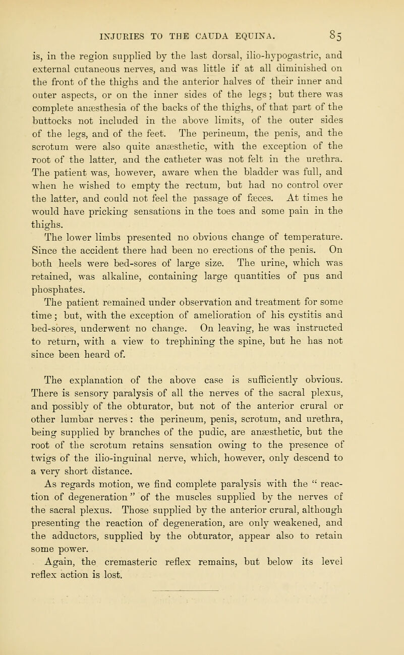 is, in the region supplied by the last dorsal, ilio-hypogastric, and external cutaneous nerves, and was little if at all diminished on the front of the thighs and the anterior halves of their inner and outer aspects, or on the inner sides of the legs; but there was complete anaesthesia of the backs of the thighs, of that part of the buttocks not included in the above limits, of the outer sides of the legs, and of the feet. The perineum, the penis, and the scrotum were also quite anaesthetic, with the exception of the root of the latter, and the catheter was not felt in the urethra. The patient was, however, aware when the bladder was full, and ■when he wished to empty the rectum, but had no control over the latter, and could not feel the passage of faeces. At times he would have pricking sensations in the toes and some pain in the thighs. The lower limbs presented no obvious change of temperature. Since the accident there had been no erections of the penis. On both heels were bed-sores of large size. The urine, which was retained, was alkaline, containing large quantities of pus and phosphates. The patient remained under observation and treatment for some time; but, with the exception of amelioration of his cystitis and bed-sores, underwent no change. On leaving, he was instructed to return, with a view to trephining the spine, but he has not since been heard of. The explanation of the above case is sufficiently obvious. There is sensory paralysis of all the nerves of the sacral plexus, and possibly of the obturator, but not of the anterior crural or other lumbar nerves : the perineum, penis, scrotum, and urethra, being supplied by branches of the pudic, are anaesthetic, but the root of the scrotum retains sensation owing to the presence of twigs of the ilio-inguinal nerve, which, however, only descend to a very short distance. As regards motion, we find complete paralysis with the  reac- tion of degeneration  of the muscles supplied by the nerves of the sacral plexus. Those supplied by the anterior crural, although presenting the reaction of degeneration, are only weakened, and the adductors, supplied by the obturator, appear also to retain some power. Again, the cremasteric reflex remains, but below its level reflex action is lost.