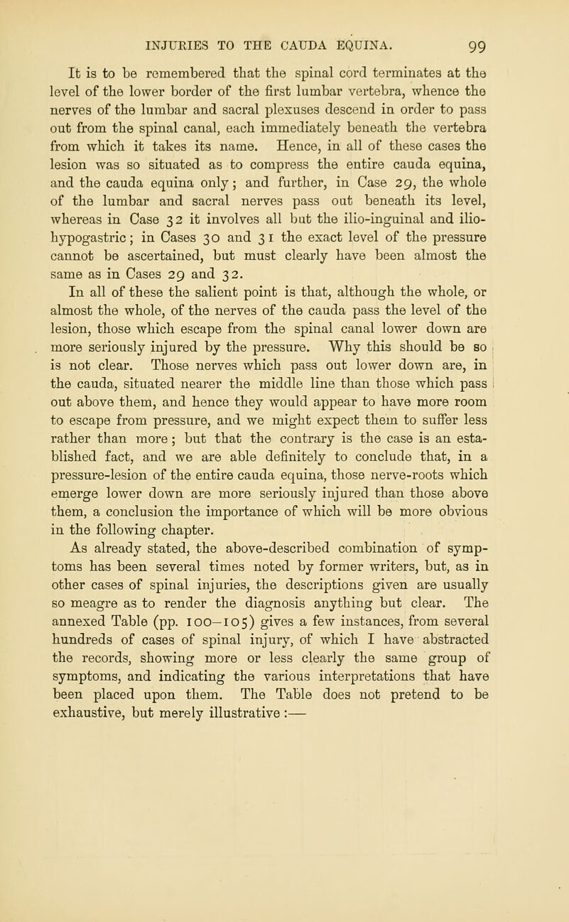 It is to be rGmembered that the spinal cord terminates at the level of the lower border of the first lumbar vertebra, whence the nerves of the lumbar and sacral plexuses descend in order to pass out from the spinal canal, each immediately beneath the vertebra from which it takes its name. Hence, in all of these cases the lesion was so situated as to compress the entire cauda equina, and the cauda equina only; and further, in Case 29, the whole of the lumbar and sacral nerves pass out beneath its level, whereas in Case 32 it involves all but the ilio-inguinal and ilio- hypogastric ; in Cases 3 o and 3 i the exact level of the pressure cannot be ascertained, but must clearly have been almost the same as in Cases 29 and 32. In all of these the salient point is that, although the whole, or almost the whole, of the nerves of the cauda pass the level of the lesion, those which escape from the spinal canal lower down are more seriously injured by the pressure. Why this should be so is not clear. Those nerves which pass out lower down are, in the cauda, situated nearer the middle line than those which pass ; out above them, and hence they would appear to have more room to escape from pressure, and we might expect them to suffer less rather than more; but that the contrary is the case is an esta- blished fact, and we are able definitely to conclude that, in a pressure-lesion of the entire cauda equina, those nerve-roots which emerge lower down are more seriously injured than those above them, a conclusion the importance of which will be more obvious in the following chapter. As already stated, the above-described combination of symp- toms has been several times noted by former writers, but, as in other cases of spinal injuries, the descriptions given are usually so meagre as to render the diagnosis anything but clear. The annexed Table (pp. 100—105) gives a few instances, from several hundreds of cases of spinal injury, of which I have abstracted the records, showing more or less clearly the same group of symptoms, and indicating the various interpretations that have been placed upon them. The Table does not pretend to be exhaustive, but merely illustrative :—