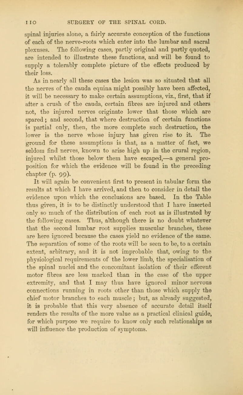 spinal injuries alone, a fairly accurate conception of the functions of each of the nerve-roots which enter into the lumbar and sacral plexuses. The following cases, partly original and partly quoted, are intended to illustrate these functions, and will be found to supply a tolerably complete picture of the effects produced by their loss. As in nearly all these cases the lesion was so situated that all the nerves of the cauda equina might possibly have been affected, it will be necessary to make certain assumptions, viz., first, that if after a crush of the cauda, certain fibres are injured and others not, the injured nerves originate lower that those which are spared; and second, that where destruction of certain functions is partial only, then, the more complete such destruction, the lower is the nerve whose injury has given rise to it. The ground for these assumptions is that, as a matter of fact, we seldom find nerves, known to arise high up in the crural region, injured whilst those below them have escaped,—a general pro- position for which the evidence will be found in the preceding chapter (p. 99). It will again be convenient first to present in tabular form the results at which I have arrived, and then to consider in detail the evidence upon which the conclusions are based. In the Table thus given, it is to be distinctly understood that I have inserted only so much of the distribution of each root as is illustrated by the following cases. Thus, although there is no doubt whatever that the second lumbar root supplies muscular branches, these are here ignored because the cases yield no evidence of the same. The separation of some of the roots will be seen to be, to a certain extent, arbitrary, and it is not improbable that, owing to the physiological requirements of the lower limb, the specialisation of the spinal nuclei and the concomitant isolation of their efferent motor fibres are less marked than in the case of the upper extremity, and that I may thus have ignored minor nervous connections running in roots other than those which supply the chief motor branches to each muscle; but, as already suggested, it is probable that this very absence of accurate detail itself renders the results of the more value as a practical clinical guide, for which purpose we require to know only such relationships as will influence the production of symptoms.
