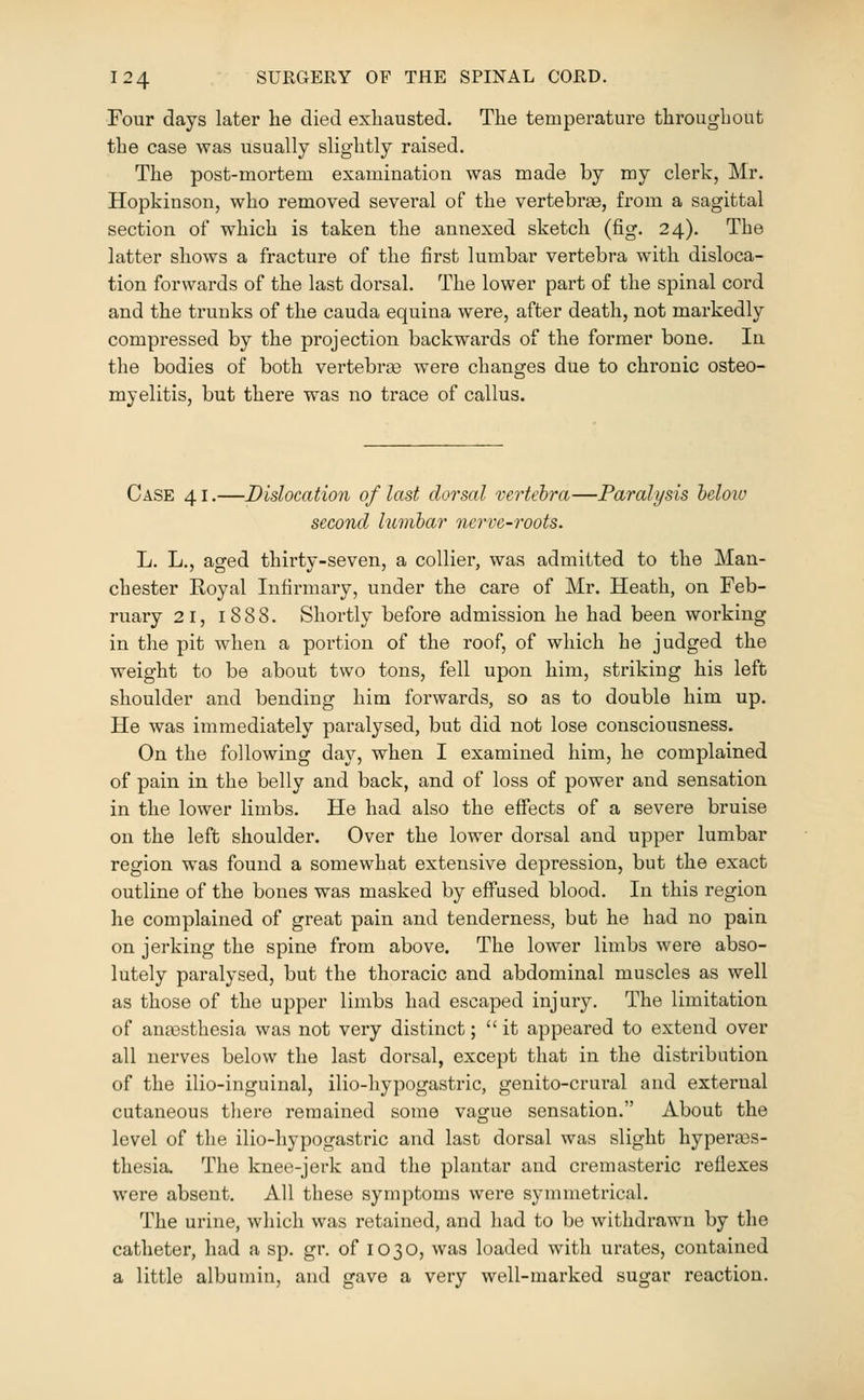 Four days later he died exhausted. The temperature throughout the case was usually slightly raised. The post-mortem examination was made by my clerk, Mr. Hopkinson, who removed several of the vertebrae, from a sagittal section of which is taken the annexed sketch (fig. 24). The latter shows a fracture of the first lumbar vertebra with disloca- tion forwards of the last dorsal. The lower part of the spinal cord and the trunks of the cauda equina were, after death, not markedly compressed by the projection backwards of the former bone. In the bodies of both vertebrae were changes due to chronic osteo- myelitis, but there was no trace of callus. Case 41.—Dislocation of last dorsal vertebra—Paralysis heloio second lumbar nerve-roots. L. L., aged thirty-seven, a collier, was admitted to the Man- chester Royal Infirmary, under the care of Mr. Heath, on Feb- ruary 21, 1888. Shortly before admission he had been working in the pit when a portion of the roof, of which he judged the weight to be about two tons, fell upon him, striking his left shoulder and bending him forwards, so as to double him up. He was immediately paralysed, but did not lose consciousness. On the following day, when I examined him, he complained of pain in the belly and back, and of loss of power and sensation in the lower limbs. He had also the effects of a severe bruise on the left shoulder. Over the lower dorsal and upper lumbar region was found a somewhat extensive depression, but the exact outline of the bones was masked by effused blood. In this region he complained of great pain and tenderness, but he had no pain on jerking the spine from above. The lower limbs were abso- lutely paralysed, but the thoracic and abdominal muscles as well as those of the upper limbs had escaped injury. The limitation of anaesthesia was not very distinct;  it appeared to extend over all nerves below the last dorsal, except that in the distribution of the ilio-inguinal, ilio-hypogastric, genito-crural and external cutaneous tliere remained some vague sensation. About the level of the ilio-hypogastric and last dorsal was slight hyperees- thesia. The knee-jerk and the plantar and cremasteric reflexes were absent. All these symptoms were symmetrical. The urine, which was retained, and had to be withdrawn by the catheter, had a sp. gr. of i O 3 O, was loaded with urates, contained a little albumin, and gave a very well-marked sugar reaction.