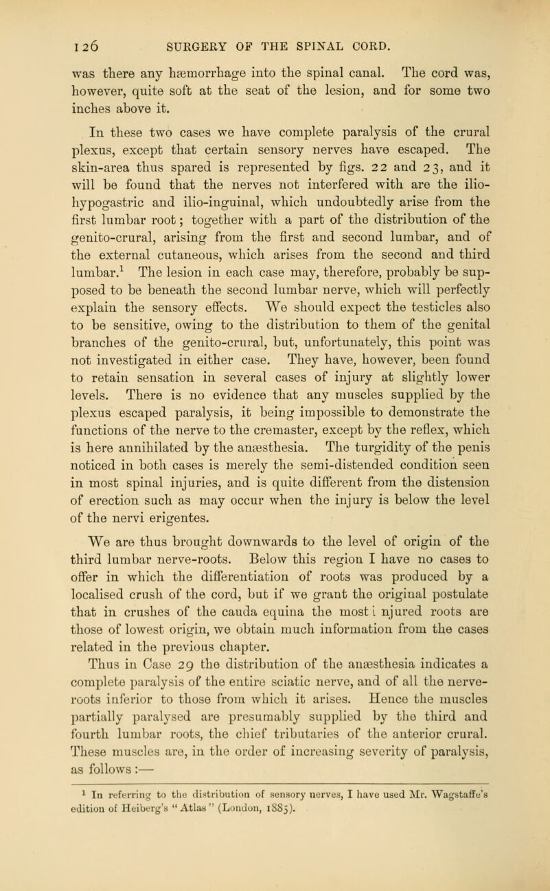 was there any heemorrliage into the spinal canal. The cord was, however, quite soft at the seat of the lesion, and for some two inches above it. In these two cases we have complete paralysis of the crural plexus, except that certain sensory nerves have escaped. The skin-area thus spared is represented by figs. 22 and 23, and it will be found that the nerves not interfered with are the ilio- hypogastric and ilio-inguinal, which undoubtedly arise from the first lumbar root; together with a part of the distribution of the genito-crural, arising from the first and second lumbar, and of the external cutaneous, which arises from the second and third lumbar.^ The lesion in each case may, therefore, probably be sup- posed to be beneath the second lumbar nerve, which will perfectly explain the sensory effects. We should expect the testicles also to be sensitive, owing to the distribution to them of the genital branches of the genito-crural, but, unfortunately, this point was not investigated in either case. They have, however, been found to retain sensation in several cases of injury at slightly lower levels. There is no evidence that any muscles supplied by the plexus escaped paralysis, it being impossible to demonstrate the functions of the nerve to the cremaster, except by the reflex, which is here annihilated by the anassthesia. The turgidity of the penis noticed in both cases is mei'ely the semi-distended condition seen in most spinal injuries, and is quite different from the distension of erection such as may occur when the injury is below the level of the nervi erigentes. We are thus brought downwards to the level of origin of the third lumbar nerve-roots. Below this region I have no cases to offer in which the differentiation of roots was produced by a localised crush of the cord, but if we grant the original postulate that in crushes of the cauda equina the most i njured roots are those of lowest origin, we obtain much information from the cases related in the previous chapter. Thus in Case 29 the distribution of the anaesthesia indicates a complete paralysis of the entire sciatic nerve, and of all the nerve- roots inferior to those from which it arises. Hence the muscles partially paralysed are presumably supplied by the third and fourth lumbar roots, the chief tributaries of the anterior crural. These muscles are, in the order of increasing severity of paralysis, as follows:— ^ In referring to the diHtribution of sensory nerves, I have used Mr. Wagstaffe's edition of Heiberg's  Atlaa (London, 1S83).
