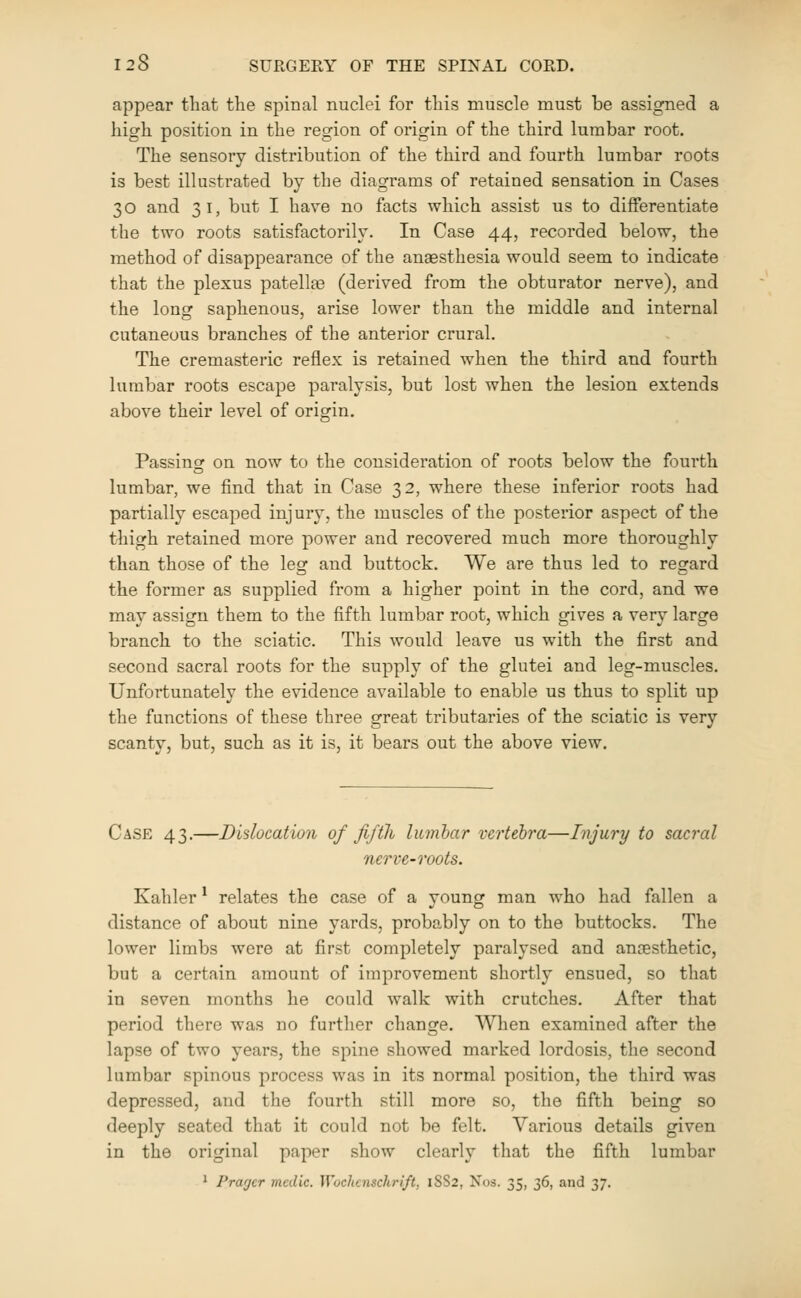 appear that the spinal nuclei for this muscle must be assigned a high position in the region of origin of the third lumbar root. The sensory distribution of the third and fourth lumbar roots is best illustrated by the diagrams of retained sensation in Cases 3 o and 3 i, but I have no facts which assist us to differentiate the two roots satisfactorily. In Case 44, recorded below, the method of disappearance of the anaesthesia would seem to indicate that the plexus patellee (derived from the obturator nerve), and the long saphenous, arise lower than the middle and internal cutaneous branches of the anterior crural. The cremasteric reflex is retained when the third and fourth lumbar roots escape paralysis, but lost when the lesion extends above their level of origin. Passing on now to the consideration of roots below the fourth lumbar, we find that in Case 32, where these inferior roots had partially escaped injury, the muscles of the posterior aspect of the thigh retained more power and recovered much more thoroughly than those of the leg and buttock. We are thus led to regard the former as supplied from a higher point in the cord, and we may assign them to the fifth lumbar root, which gives a very large branch to the sciatic. This would leave us with the first and second sacral roots for the supply of the glutei and leg-muscles. Unfortunately the evidence available to enable us thus to split up the functions of these three great tributaries of the sciatic is very scanty, but, such as it is, it bears out the above view. Case 43.—Dislocation of fifth lumbar verteh'a—Injury to sacral nerve-roots. Kahler ^ relates the case of a young man who had fallen a distance of about nine yards, proba-bly on to the buttocks. The lower limbs were at first completely paralysed and anaesthetic, but a certain amount of improvement shortly ensued, so that in seven months he could walk with crutches. After that period there was no further change. When examined after the lapse of two years, the spine showed marked lordosis, the second lumbar spinous process was in its normal position, the third was depressed, and the fourth still more so, the fifth being so deeply seated that it could not be felt. Various details given in the original paper show clearly that the fifth lumbar 1 Prarjer medic. Wochcnschrift, 18S2, Nos. 35, 36, and 37.