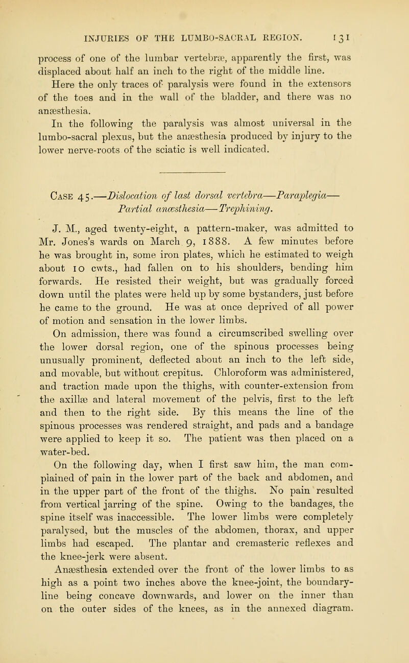 process of one of the lumbar vertebra', apparently the first, was displaced about half an inch to the right of the middle line. Here the only traces of paralysis were found in the extensors of the toes and in the wall of the bladder, and there was no anaesthesia. In the following the paralysis was almost universal in the lumbo-sacral plexus, but the ana?sthesia produced by injury to the lower nerve-roots of the sciatic is well indicated. Case 4 5.—Dislocation of last dorsal vertehra—Farai[)Ugia— Partial anccstlusia— Treiphininrj. J. M., aged twenty-eight, a pattern-maker, was admitted to Mr. Jones's wards on March 9, 1888. A few minutes before he was brought in, some iron plates, which he estimated to weigh about 10 cwts., had fallen on to his shoulders, bending him forwards. He resisted their weight, but was gradually forced down until the plates were held up by some bystanders, just before he came to the ground. He was at once deprived of all power of motion and sensation in the lower limbs. On admission, there was found a circumscribed swelling over the lower dorsal region, one of the spinous processes being unusually prominent, deflected about an inch to the left side, and movable, but without crepitus. Chloroform was administered, and traction made upon the thighs, with counter-extension from the axillae and lateral movement of the pelvis, first to the left and then to the right side. By this means the line of the spinous processes was rendered straight, and pads and a bandage were applied to keep it so. The patient was then placed on a water-bed. On the following day, when I first saw him, the man com- plained of pain in the lower part of the back and abdomen, and in the upper part of the front of the thighs. No pain resulted from vertical jarring of the spine. Owing to the bandages, the spine itself was inaccessible. The lower limbs were completely paralysed, but the muscles of the abdomen, thorax, and upper limbs had escaped. The plantar and cremasteric reflexes and the knee-jerk were absent. Anassthesia extended over the front of the lower limbs to as high as a point two inches above the knee-joint, the boundary- line being concave downwards, and lower on the inner than on the outer sides of the knees, as in the annexed diagram.