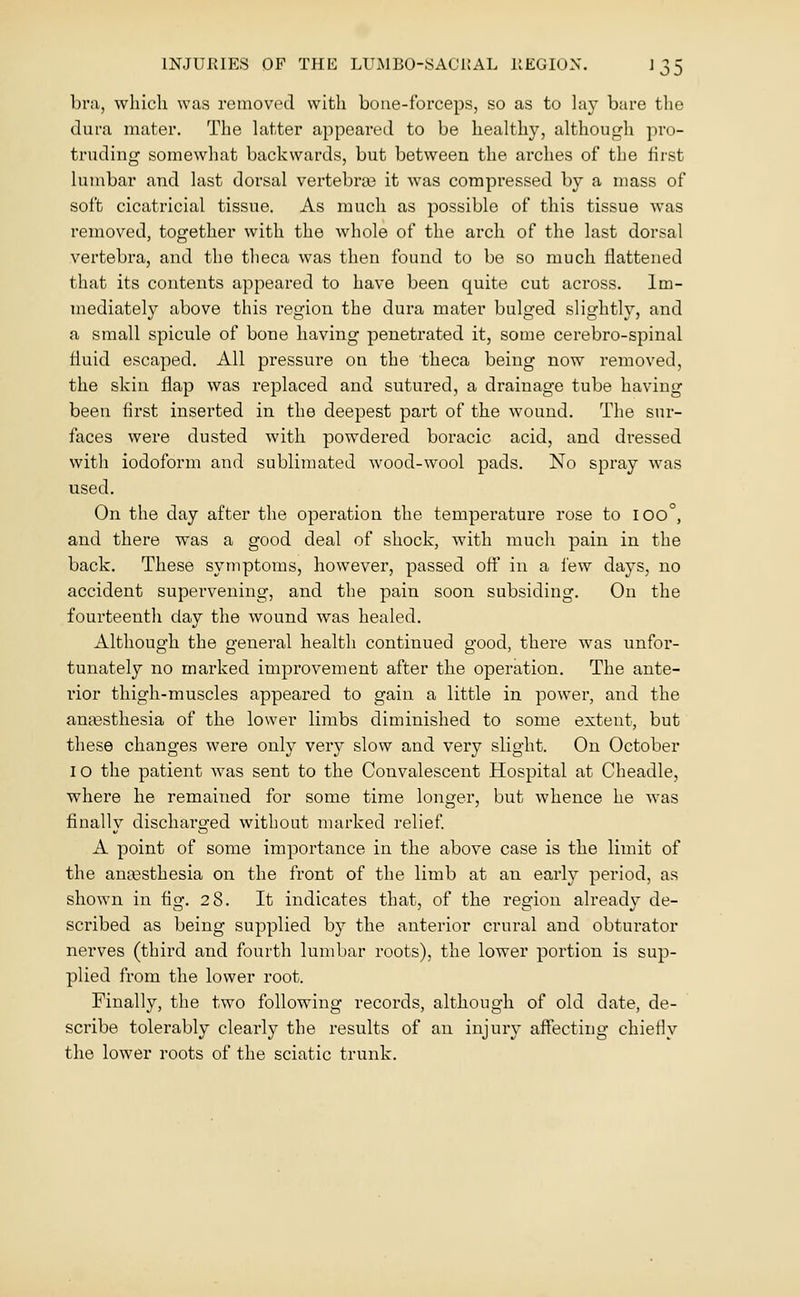 bni, which was roinoved with bone-forceps, so as to hi}' bare the dura mater. The latter appeared to be healthy, although pro- truding somewhat backwards, but between the arches of the first lumbar and last dorsal vertebras it was compressed by a mass of soft cicatricial tissue. As much as possible of this tissue was removed, together with the whole of the arch of the last dorsal vertebra, and the theca was then found to be so much flattened that its contents appeared to have been quite cut across. Im- mediateh' above this I'egion the dura mater bulged slightly, and a small spicule of bone having penetrated it, some cerebro-spinal fluid escaped. All pressure on the theca being now removed, the skin flap was replaced and sutured, a drainage tube having been first inserted in the deepest part of the wound. The sur- faces were dusted with powdered boracic acid, and dressed with iodoform and sublimated wood-wool pads. No spray was used. On the day after the operation the temperature rose to 100°, and there was a good deal of shock, with much pain in the back. These symptoms, however, passed ofl in a lew days, no accident supervening, and the pain soon subsiding. On the fourteenth day the wound was healed. Although the general health continued good, there was unfor- tunately no marked improvement after the operation. The ante- rior thigh-muscles appeared to gain a little in power, and the anaBsthesia of the lower limbs diminished to some extent, but these changes were only very slow and very slight. On October 10 the patient Avas sent to the Convalescent Hospital at Cheadle, where he remained for some time longer, but whence he was finally discharged without marked relief A point of some importance in the above case is the limit of the amesthesia on the front of the limb at an early period, as shown in fig. 28. It indicates that, of the region already de- scribed as being supplied by the anterior crural and obtui-ator nerves (third and fourth lumbar roots), the lower portion is sup- plied from the lower root. Finally, the two following records, although of old date, de- scribe tolerably clearly the results of an injury affecting chiefly the lower roots of the sciatic trunk.