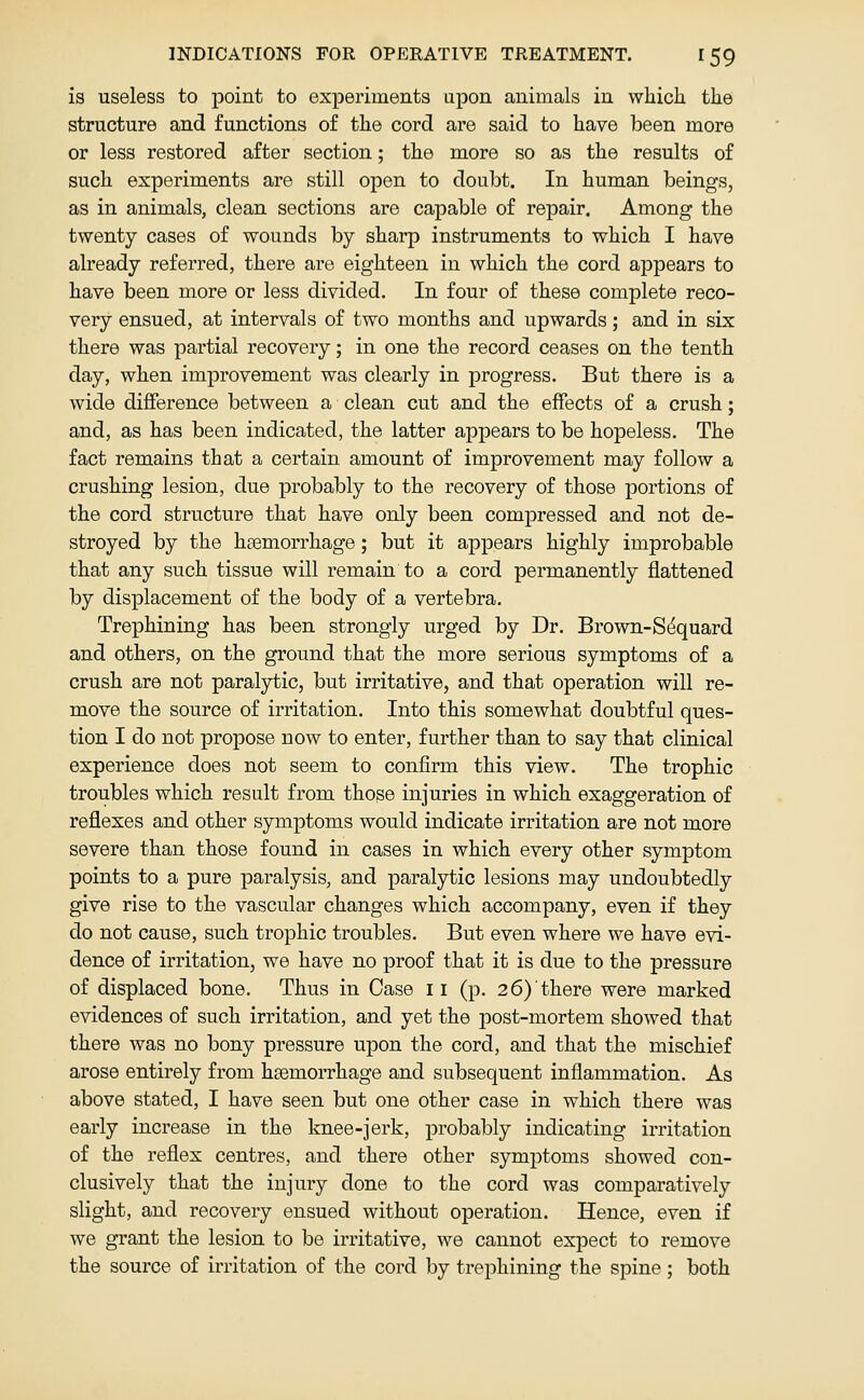 is useless to point to experiments upon animals in which the structure and functions of the cord are said to have been more or less restored after section; the more so as the results of such experiments are still open to doubt. In human beings, as in animals, clean sections are capable of repair. Among the twenty cases of wounds by sharp instruments to which I have already referred, there are eighteen in which the cord appears to have been more or less divided. In four of these complete reco- very ensued, at intervals of two months and upwards; and in six there was partial recovery; in one the record ceases on the tenth day, when improvement was clearly in progress. But there is a wide difference between a clean cut and the effects of a crush; and, as has been indicated, the latter appears to be hopeless. The fact remains that a certain amount of improvement may follow a crushing lesion, due probably to the recovery of those portions of the cord structure that have only been compressed and not de- stroyed by the haemorrhage; but it appears highly improbable that any such tissue will remain to a cord permanently flattened by displacement of the body of a vertebra. Trephining has been strongly urged by Dr. Brown-S^quard and others, on the ground that the more serious symptoms of a crush are not paralytic, but irritative, and that operation will re- move the source of irritation. Into this somewhat doubtful ques- tion I do not propose now to enter, further than to say that clinical experience does not seem to confirm this view. The trophic troubles which result from those injuries in which exaggeration of reflexes and other symptoms would indicate irritation are not more severe than those found in cases in which every other symptom points to a pure paralysis, and paralytic lesions may undoubtedly give rise to the vascular changes which accompany, even if they do not cause, such trophic troubles. But even where we have evi- dence of irritation, we have no proof that it is due to the pressure of displaced bone. Thus in Case 11 (p. 26) there were marked evidences of such irritation, and yet the post-mortem showed that there was no bony pressure upon the cord, and that the mischief arose entirely from haemorrhage and subsequent inflammation. As above stated, I have seen but one other case in which there was early increase in the knee-jerk, probably indicating irritation of the reflex centres, and there other symptoms showed con- clusively that the injury done to the cord was comparatively slight, and recovery ensued without operation. Hence, even if we grant the lesion to be irritative, we cannot expect to remove the source of irritation of the cord by trephining the spine j both