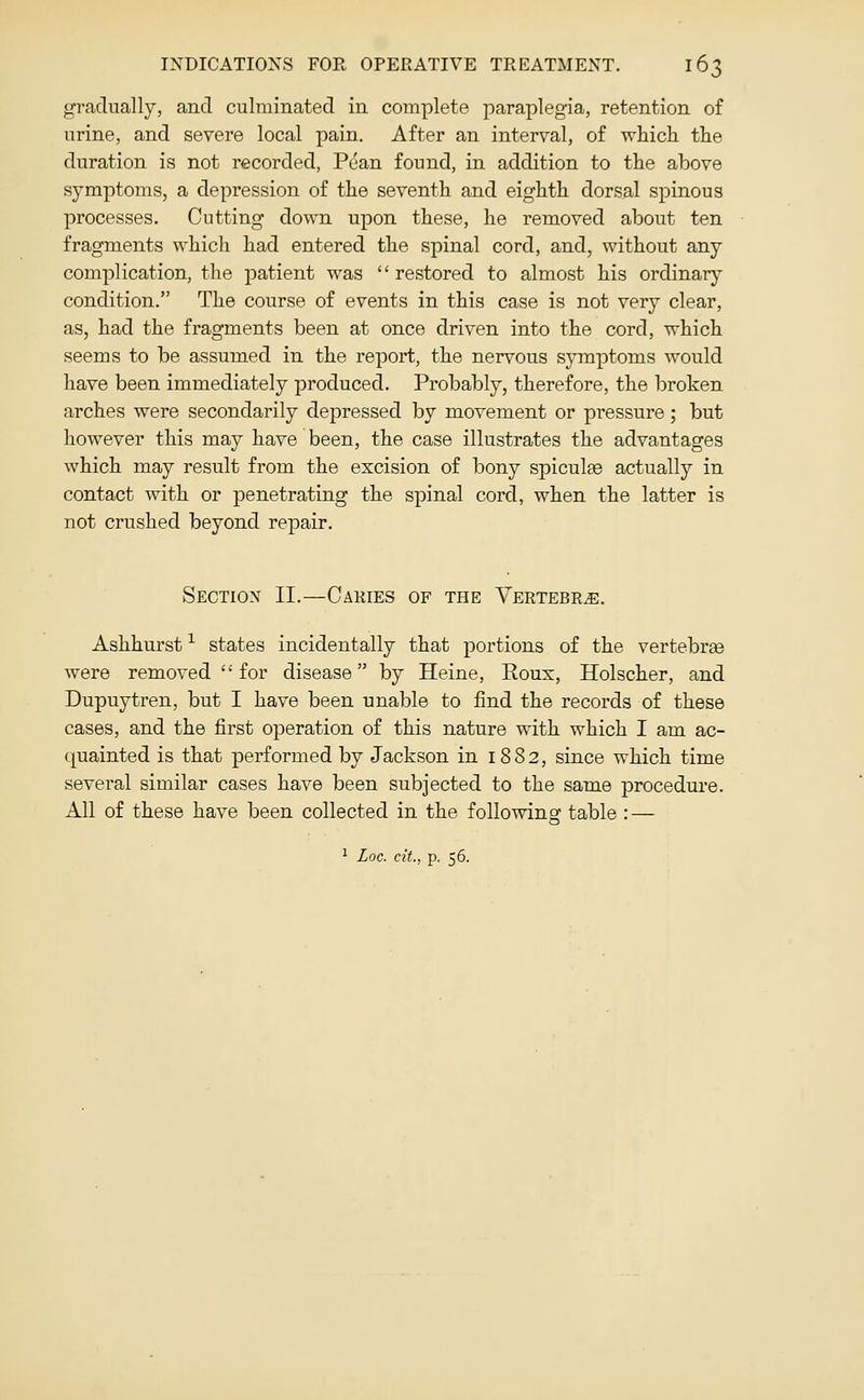 gradually, and culminated in complete paraplegia, retention of urine, and severe local pain. After an interval, of which the duration is not recorded, Pean found, in addition to the above symptoms, a depression of the seventh and eighth dorsal spinous processes. Cutting down upon these, he removed about ten fragments which had entered the spinal cord, and, without any complication, the patient was  restored to almost his ordinary condition. The course of events in this case is not very clear, as, had the fragments been at once driven into the cord, which seems to be assumed in the report, the nervous symptoms would have been immediately produced. Probably, therefore, the broken arches were secondarily depressed by movement or pressure; but however this may have been, the case illustrates the advantages which may result from the excision of bony spiculse actually in contact with or penetrating the spinal cord, when the latter is not crushed beyond repair. Section II.—Cakies of the Vertebra. Ashhurst -^ states incidentally that portions of the vertebree were removed '' for disease by Heine, Rous, Holscher, and Dupuytren, but I have been unable to find the records of these cases, and the first operation of this nature with which I am ac- quainted is that performed by Jackson in 1882, since which time several similar cases have been subjected to the same procedure. All of these have been collected in the following table : — 1 Loc. cit., p. 56.