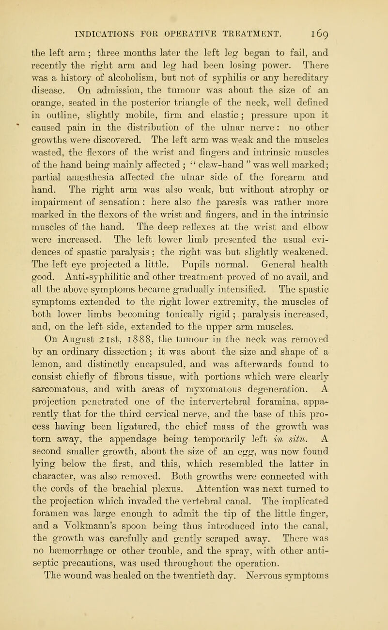 the left arm ; three months later the left leg began to fail, and recently the right arm and leg had been losing power. There was a history of alcoholism, but not of syphilis or any hereditary disease. On admission, the tumour was about the size of an orange, seated in the posterior triangle of the neck, well defined in outline, slightly mobile, firm and elastic; pressure upon it caused pain in the distribution of the ulnar nei-ve : no other growths were discovered. The left arm was weak and the muscles wasted, the flexors of the wrist and fingers and intrinsic muscles of the hand being mainly affected ;  claw-hand  was well marked; partial anajsthesia affected the ulnar side of the forearm and hand. The right arm was also weak, but without atrophy or impairment of sensation: here also the paresis was rather more marked in the flexors of the wrist and fingers, and in the intrinsic muscles of the hand. The deep reflexes at the wrist and elbow were increased. The left lower limb presented the usual evi- dences of spastic paralysis : the right was but slightly weakened. The left eye projected a little. Pupils normal. General health good. Anti-syphilitic and other treatment proved of no avail, and all the above symptoms became gradually intensified. The spastic symptoms extended to the right lower extremity, the muscles of both lower limbs becoming tonically rigid; paralysis increased, and, on the left side, extended to the upper arm muscles. On August 21st, 1888, the tumour in the neck was removed by an ordinary dissection ; it was about the size and shape of a lemon, and distinctly encapsuled, and was afterwards found to consist chiefly of fibrous tissue, with portions which were clearly sarcomatous, and with areas of myxomatous degeneration. A projection penetrated one of the intervertebral foramina, appa- rently that for the third cervical nerve, and the base of this pro- cess having been ligatured, the chief mass of the growth was torn away, the appendage being temporarily left in situ. A second smaller growth, about the size of an egg, was now found lying below the first, and this, which resembled the latter in character, w^as also removed. Both growths were connected with the cords of the brachial plexus. Attention was next turned to the projection which invaded the vertebral canal. The implicated foramen was large enough to admit the tip of the little finger, and a Volkmann's spoon being thus introduced into the canal, the growth was carefully and gently scraped away. There was no hfemorrhage or other trouble, and the spray, with other anti- septic precautions, was used throughout the operation. The wound was healed on the twentieth day. Nervous symptoms