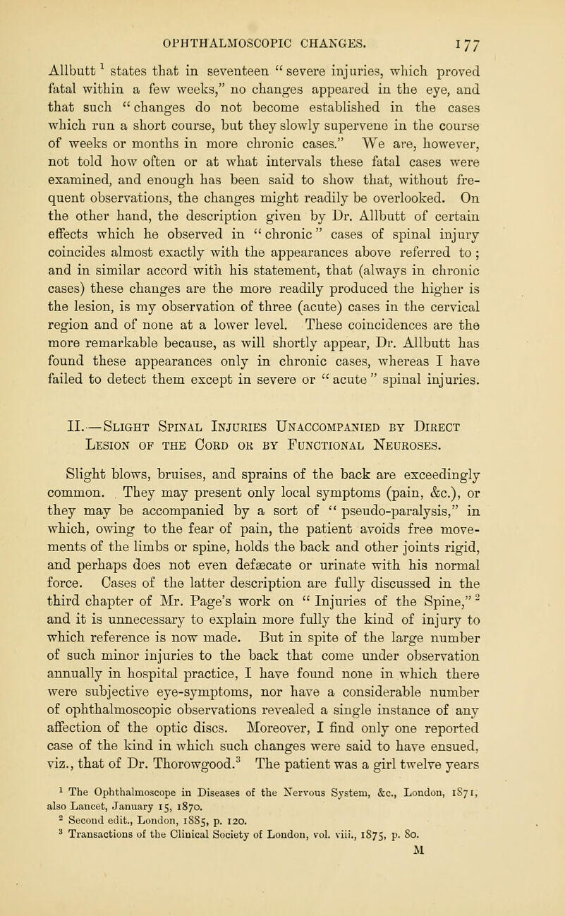 AUbutt ^ states thcat in seventeen severe injuries, which proved fatal within a few weeks, no changes appeared in the eye, and that such  changes do not become established in the cases which run a short course, but they slowly supervene in the course of weeks or months in more chronic cases. We are, however, not told how often or at what intervals these fatal cases were examined, and enough has been said to show that, without fre- quent observations, the changes might readily be overlooked. On the other hand, the description given by Dr. Allbutt of certain effects which he observed in chronic cases of spinal injury coincides almost exactly with the appearances above referred to ; and in similar accord with his statement, that (always in chronic cases) these changes are the more readily produced the higher is the lesion, is my observation of three (acute) cases in the cervical region and of none at a lower level. These coincidences are the more remarkable because, as will shortly appear. Dr. Allbutt has found these appearances only in chronic cases, whereas I have failed to detect them except in severe or acute spinal injuries. II.—Slight Spinal Injuries Unaccompanied by Direct Lesion of the Cord or by Functional Neuroses. Slight blows, bruises, and sprains of the back are exceedingly common. , They may present only local symptoms (pain, &c.), or they may be accompanied by a sort of  pseudo-paralysis, in which, owing to the fear of pain, the patient avoids free move- ments of the limbs or spine, holds the back and other joints rigid, and perhaps does not even defsecate or urinate with his normal force. Cases of the latter description are fully discussed in the third chapter of Mr. Page's work on  Injuries of the Spine, ^ and it is unnecessary to explain more fully the kind of injury to which reference is now made. But in spite of the large number of such minor injuries to the back that come under observation annually in hospital practice, I have found none in which there were subjective eye-symptoms, nor have a considerable number of ophthalmoscopic observations revealed a single instance of any affection of the optic discs. Moreover, I find only one reported case of the kind in which such changes were said to have ensued, viz., that of Dr. Thorowgood.^ The patient was a girl twelve years 1 The Ophthalmoscope in Diseases of the Nervous System, &c., London, 1S71, also Lancet, January 15, 1870. ^ Second edit., London, 18S5, p. 120. ^ Transactions of the Clinical Society of London, vol. viii., 1S75, p. So.