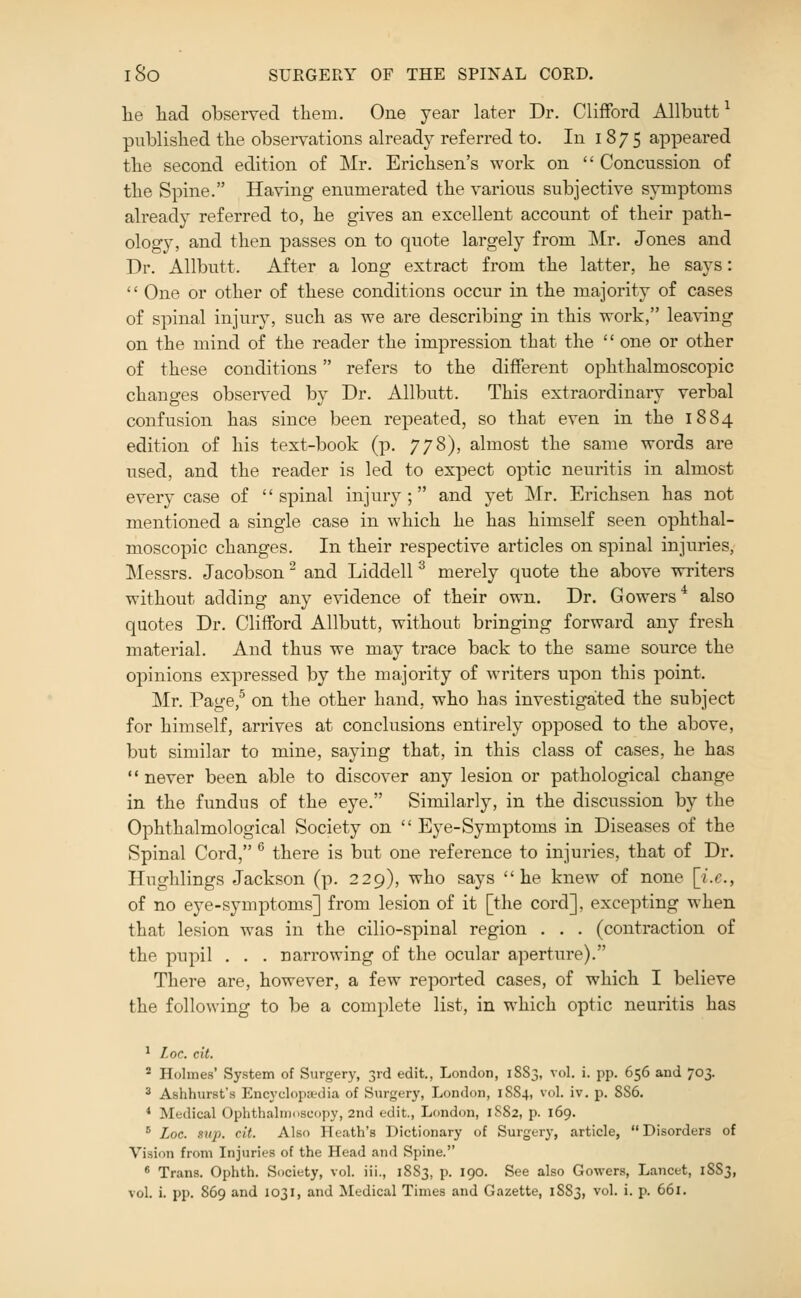 lie liad observed them. One year later Dr. Clifford Allbutt ^ published the observations already referred to. In 187 5 appeared the second edition of Mr. Erichsen's work on  Concussion of the Spine. Having enumerated the various subjective sjnnptoms already referred to, he gives an excellent account of their path- ology, and then passes on to quote largely from Mr. Jones and Dr. Allbutt. After a long extract from the latter, he says: '' One or other of these conditions occur in the majority of cases of spinal injury, such as we are describing in this work, lea^nng on the mind of the reader the impression that the  one or other of these conditions refers to the different ophthalmoscopic changes observed by Dr. Allbutt. This extraordinary verbal confusion has since been repeated, so that even in the 1884 edition of his text-book (p. 778), almost the same words are used, and the reader is led to expect optic neuritis in almost every case of spinal injury; and yet Mr. Erichsen has not mentioned a single case in which he has himself seen ophthal- moscopic changes. In their respective articles on spinal injuries, Messrs. Jacobson ^ and Liddell ^ merely quote the above writers without adding any evidence of their own. Dr. Gowers^ also quotes Dr. Clifford Allbutt, without bringing forward any fresh material. And thus we may trace back to the same source the opinions expressed by the majority of writers upon this point. Mr. Page,^ on the other hand, who has investigated the subject for himself, arrives at conclusions entirely opposed to the above, but similar to mine, saying that, in this class of cases, he has  never been able to discover any lesion or pathological change in the fundus of the eye. Similarly, in the discussion by the Ophthalmological Society on  Eye-Symptoms in Diseases of the Spinal Cord, ^ there is but one reference to injuries, that of Dr. Hughlings Jackson (p. 229), who says he knew of none [i.e., of no eye-symptoms] from lesion of it [the cord], excepting when that lesion was in the cilio-spinal region . . . (contraction of the pupil . . . narrowing of the ocular aperture). There are, however, a few reported cases, of which I believe the following to be a complete list, in which optic neuritis has ^ Loc. cit. ^ Holmes' System of Surgery, 3rd edit, London, 1883, vol. i. pp. 656 and 703. ^ Ashhurst's Encyclopedia of Surgery, London, 18S4, vol. iv. p. SS6. * Medical Ophthalmoscopy, 2nd edit., London, 1S82, p. 169. ■' Loc. sup. cit. Also Heath's Dictionary of Surgery, article, Disorders of Vision from Injuries of the Head and Spine. ^ Trans. Ophth. Society, vol. iii., 18S3, p. 190. See also Gowers, Lancet, 1S83, vol. i. pp. 869 and 1031, and Medical Times and Gazette, 1883, vol. i. p. 661.