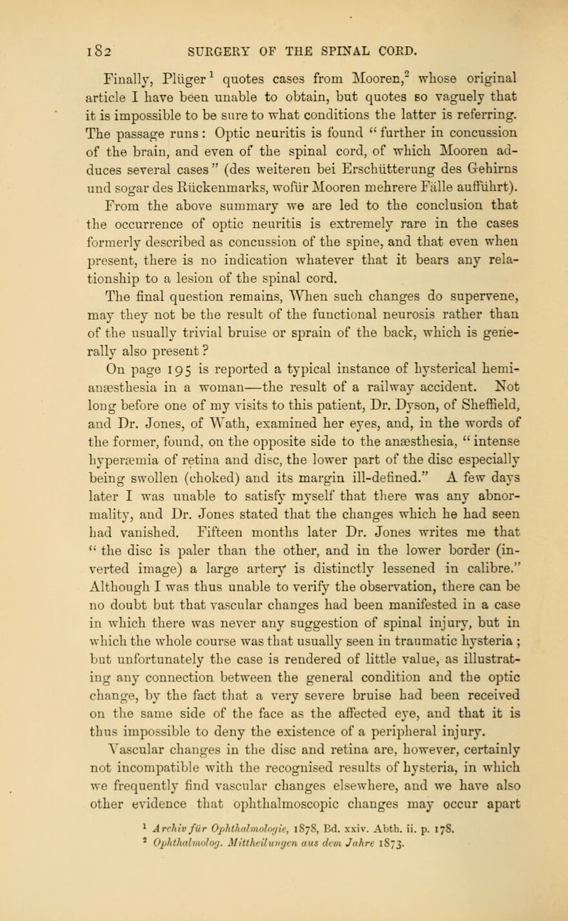 Finally, Pliiger ^ quotes cases from Mooren, whose original article I have been unable to obtain, but quotes bo vaguely that it is impossible to be sure to what conditions the latter is referring. The passage runs: Optic neuritis is found  fui-ther in concussion of the brain, and even of the spinal cord, of which Mooren ad- duces several cases  (des weiteren bei Erschiitterung des Gehirns und sogar des Ruckenmarks, wofur Mooren mehrere Fiille auffiihrt). From the above summary we are led to the conclusion that the occurrence of optic neuritis is extremely rare in the cases formerly described as concussion of the spine, and that even when present, there is no indication whatever that it bears any rela- tionship to a lesion of the spinal cord. The final question remains, When such changes do supervene, may they not be the result of the functional neurosis rather than of the usually trivial bruise or sprain of the back, which is gene- rally also present ? On page 195 is reported a typical instance of hysterical hemi- anfesthesia in a woman—the result of a railway accident. Not long before one of my visits to this patient. Dr. Dyson, of Sheffield, and Dr. Jones, of Wath, examined her eyes, and, in the words of the former, found, on the opposite side to the anesthesia,  intense hypertemia of retina and disc, the lower part of the disc especially being swollen (choked) and its margin ill-defined. A few days later I was unable to satisfy myself that there was any abnor- mality, and Dr. Jones stated that the changes which he had seen had vanished. Fifteen months later Dr. Jones writes me that *' the disc is paler than the other, and in the lower border (in- verted image) a large artery is distinctly lessened in calibre. Although I was thus unable to verify the observation, there can be no doubt but that vascular changes had been manifested in a case in which there was never any suggestion of spinal injury, but in which the whole course was that usually seen in traumatic hysteria ; but unfortunately the case is rendered of little value, as illustrat- ing any connection between the general condition and the optic change, by the fact that a very severe bruise had been received on the same side of the face as the affected eye, and that it is thus impossible to deny the existence of a peripheral injury. Vascular changes in the disc and retina are, however, certainly not incompatible with the recognised results of hysteria, in which we frequently find vascular changes elsewhere, and we have also other evidence that ophthalmoscopic changes may occur apart ^ Archiv fiir Ophthalmolof/ic, 1878, Bd. xxiv. Abth. ii. p. 178. ' Opldhalriwlo'j. Mitthiiluvycn aus don Jahrc 1873.