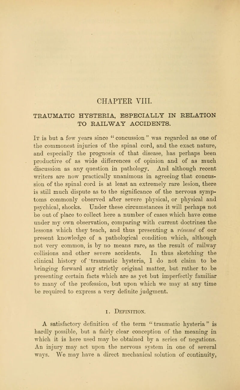 CHAPTER VIII. TRAUMATIC HYSTERIA ESPECIALLY IN RELATION TO RAILWAY ACCIDENTS. It is but a few years since  concussion  was regarded as one of the commonest injuries of the spinal cord, and the exact nature, and especially the prognosis of that disease, has perhaps been productive of as wide differences of opinion and of as much discussion as any question in pathology. And although recent writers are now practically unanimous in agreeing that concus- sion of the spinal cord is at least an extremely rare lesion, there is still much dispute as to the significance of the nervous symp- toms commonly observed after severe physical, or physical and psychical, shocks. Under these circumstances it will perhaps not be out of place to collect here a number of cases which have come under my own observation, comparing with current doctrines the lessons which they teach, and thus presenting a rcsum6 of our present knowledge of a pathological condition which, although not very common, is by no means rare, as the result of railway collisions and other severe accidents. In thus sketching the clinical history of traumatic hysteria, I do not claim to be bringing forward any strictly original matter, but rather to be presenting certain facts which are as yet but imperfectly familiar to many of the profession, but upon which we may at any time be required to express a very definite judgment. I. Definition. A satisfactory definition of the term  traumatic hysteria  is hardly possible, but a fairly clear conception of the meaning in which it is here used may be obtained by a series of negations. An injury may act upon the nervous system in one of several ways. We may have a direct mechanical solution of continuity.