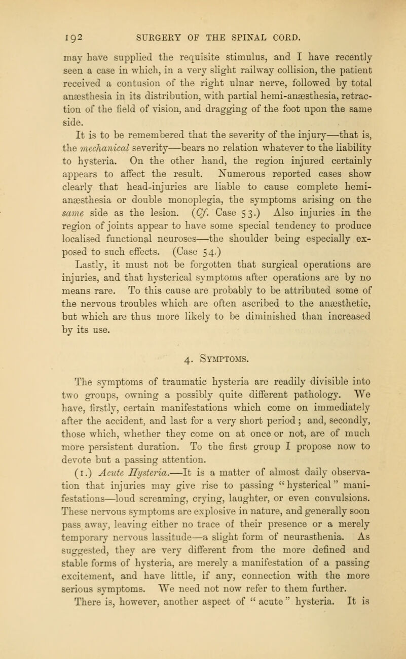 may have supplied the requisite stimulus, and I have recently seen a case in which, in a very slight railway collision, the patient received a contusion of the right ulnar nerve, followed by total anaesthesia in its distribution, with partial hemi-angesthesia, retrac- tion of the field of vision, and dragging of the foot upon the same side. It is to be remembered that the severity of the injury—that is, the mechanical severity—bears no relation whatever to the liability to hysteria. On the other hand, the region injured certainly appears to affect the result. Numerous reported cases show clearly that head-injuries are liable to cause complete hemi- angesthesia or double monoplegia, the symptoms arising on the same side as the lesion. {Cf. Case 53.) Also injuries in the region of joints appear to have some special tendency to produce localised functional neuroses—the shoulder being especially ex- posed to such effects. (Case 54.) Lastly, it must not be forgotten that surgical operations are injuries, and that hysterical symptoms after operations are by no means rare. To this cause are probably to be attributed some of the nervous troubles which are often ascribed to the anesthetic, but which are thus more likely to be diminished than increased by its use. 4. Symptoms. The symptoms of traumatic hysteria are readily divisible into two groups, owning a possibly quite different pathology. We have, firstly, certain manifestations which come on immediately after the accident, and last for a very short period; and, secondly, those which, whether they come on at once or not, are of much more persistent duration. To the first group I propose now to devote but a passing attention. (i.) Acute Hysteria.—It is a matter of almost daily observa- tion that injuries may give rise to passing hysterical mani- festations—loud screaming, crying, laughter, or even convulsions. These nervous symptoms are explosive in nature, and generally soon pass away, leaving either no trace of their presence or a merely temporary nervous lassitude—a slight form of neurasthenia. As suggested, they are very different from the more defined and stable forms of hysteria, are merely a manifestation of a passing excitement, and have little, if any, connection with the more serious symptoms. We need not now refer to them further. There is, however, another aspect of  acute  hysteria. It is