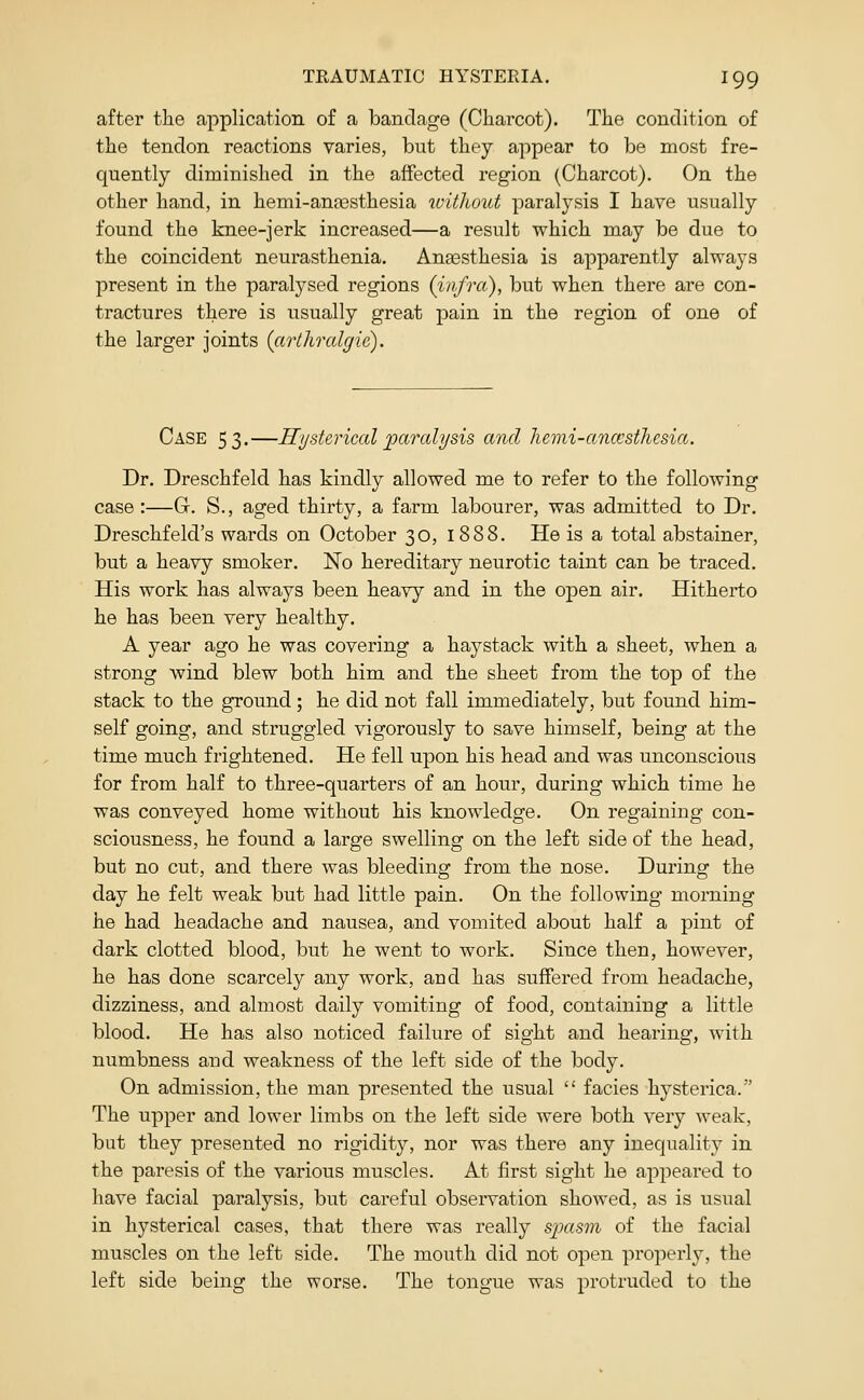 after the application of a bandage (Charcot). The condition of the tendon reactions varies, but they appear to be most fre- quently diminished in the affected region (Charcot). On the other hand, in hemi-angesthesia ivitliout paralysis I have usually found the knee-jerk increased—a result which may be due to the coincident neurasthenia. Anaesthesia is apparently always present in the paralysed regions (infra), but when there are con- tractures there is usually great pain in the region of one of the larger joints {arthralgie). Case 53.—Hysterical paralysis and hemi-ancesthesia. Dr. Dreschfeld has kindly allowed me to refer to the following case:—G. S., aged thirty, a farm labourer, was admitted to Dr. Dreschfeld's wards on October 30, 1888. He is a total abstainer, but a heavy smoker. No hereditary neurotic taint can be traced. His work has always been heavy and in the open air. Hitherto he has been very healthy. A year ago he was covering a haystack with a sheet, when a strong wind blew both him and the sheet from the top of the stack to the ground; he did not fall immediately, but found him- self going, and struggled vigorously to save himself, being at the time much frightened. He fell upon his head and was unconscious for from half to three-quarters of an hour, during which time he was conveyed home without his knowledge. On regaining con- sciousness, he found a large swelling on the left side of the head, but no cut, and there was bleeding from the nose. During the day he felt weak but had little pain. On the following morning he had headache and nausea, and vomited about half a pint of dark clotted blood, but he went to work. Since then, however, he has done scarcely any work, and has suffered from headache, dizziness, and almost daily vomiting of food, containing a little blood. He has also noticed failure of sight and hearing, with numbness and weakness of the left side of the body. On admission, the man presented the usual  facies hysterica. The upper and lower limbs on the left side were both very weak, but they presented no rigidity, nor was there any inequality in the paresis of the various muscles. At first sight he appeared to have facial paralysis, but careful observation showed, as is usual in hysterical cases, that there was really spasm of the facial muscles on the left side. The mouth did not open properl}^ the left side being the worse. The tongue was protruded to the