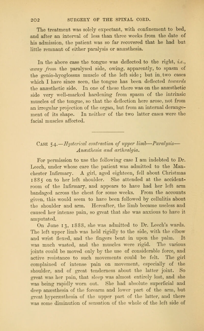 The treatment was solely expectant, with confinement to bed, and after an interval of less than three weeks from the date of his admission, the patient was so far recovered that he had but little remnant of either paralysis or anesthesia. In the above case the tongue was deflected to the right, i.e., ■avjciy from the paralysed side, owing, apparently, to spasm of the genio-hyoglossus muscle of the left side; but in.two cases which I have since seen, the tongue has been deflected towards the anaesthetic side. In one of these there was on the anaesthetic side very well-marked hardening from spasm of the intrinsic muscles of the tongue, so that the deflection here arose, not from an irregular projection of the organ, but from an internal derange- ment of its sha]3e. In neither of the two latter cases were the facial muscles affected. Case 54.—Hysterical eontraction of upper linib—Paralysis— Ancesthesia and arthralgia. For permission to use the following case I am indebted to Dr. Leech, under whose care the patient was admitted to the Man- chester Infirmary. A girl, aged eighteen, fell about Christmas 1885 on to her left shoulder. She attended at the accident- room of the Infirmary, and appears to have had her left arm bandaged across the chest for some weeks. From the accounts given, this would seem to have been followed by cellulitis about the shoulder and arm. Hereafter, the limb became useless and caused her intense pain, so great that she was anxious to have it amputated. On June 13, 1888, she was admitted to Dr. Leech's wards. The left upper limb was held rigidly to the side, with the elbow and wrist flexed, and the fingers bent in upon the palm. It was much wasted, and the muscles were rigid. The various joints could be moved only by the use of considerable force, and active resistance to such movements could be felt. The girl complained of intense pain on movement, especially of the shoulder, and of great tenderness about the latter joint. So great was her pain, that sleeji was almost entirely lost, and she was being rapidly worn out. She had absolute superficial and deep anaesthesia of the forearm and lower part of the arm, but great hyperaesthesia of the upper part of the latter, and there was some diminution of sensation of the whole of the left side of