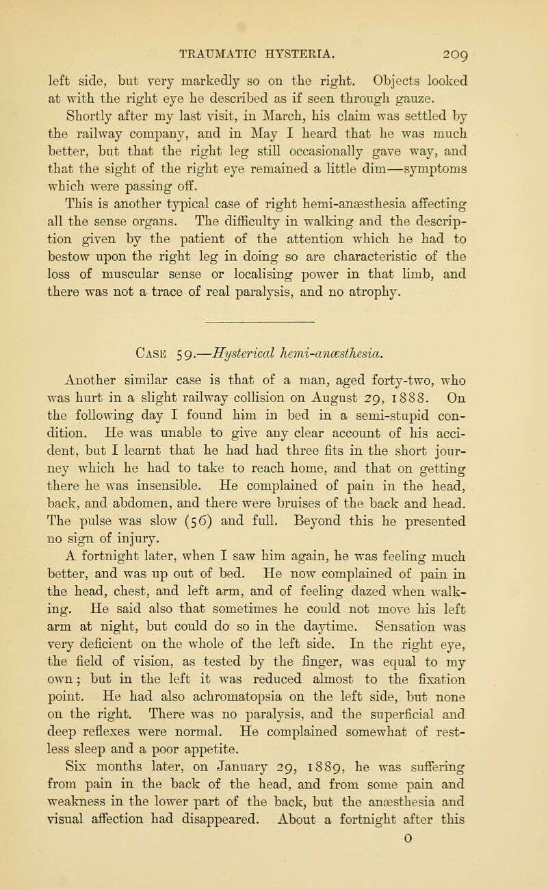 left side, but very markedly so on the right. Objects looked at with the right eye he described as if seen through gauze. Shortly after my last visit, in March, his claim was settled by the railway company, and in May I heard that he was much better, but that the right leg still occasionally gave way, and that the sight of the right eye remained a little dim—symptoms which were passing off. This is another typical case of right hemi-angesthesia affecting all the sense organs. The difficulty in walking and the descrip- tion given by the patient of the attention which he had to bestow upon the right leg in doing so are characteristic of the loss of muscular sense or localising power in that limb, and there was not a trace of real paralysis, and no atrophy. Case 59.—Hysterical hemi-ancesthesia. Another similar case is that of a man, aged forty-two, who was hurt in a slight railway collision on August 29, 1888. On the following day I found him in bed in a semi-stupid con- dition. He was unable to give any clear account of his acci- dent, but I learnt that he had had three fits in the short jour- ney which he had to take to reach home, and that on getting there he was insensible. He complained of pain in the head, back, and abdomen, and there were bruises of the back and head. The pulse was slow (56) and full. Beyond this he presented no sign of injuiy. A fortnight later, when I saw him again, he was feeling much better, and was up out of bed. He now comjolained of pain in the head, chest, and left arm, and of feeling dazed when walk- ing. He said also that sometimes he could not move his left arm at night, but could do so in the daytime. Sensation was very deficient on the whole of the left side. In the right eye, the field of vision, as tested by the finger, was equal to my own; but in the left it was reduced almost to the fixation point. He had also achromatopsia on the left side, but none on the right. There was no paralysis, and the superficial and deep reflexes were normal. He complained somewhat of rest- less sleep and a poor appetite. Six months later, on January 29, 1889, he was sufiering from pain in the back of the head, and from some pain and weakness in the lower part of the back, but the anaesthesia and visual affection had disappeared. About a fortnight after this 0