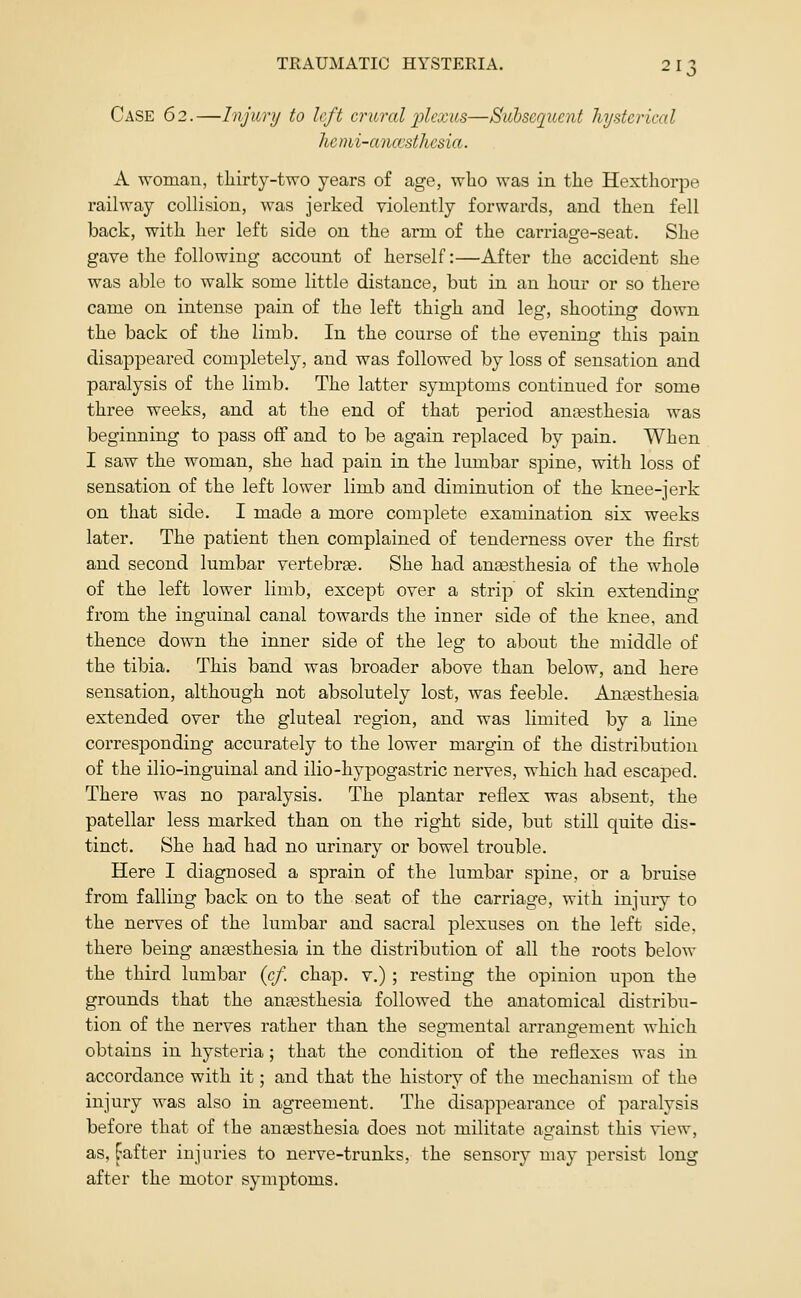 Case 62.—Injury to left crural j)lcxus—Suhscquent Injstcrical he mi-anccsthcsia. A woman, thirty-two years of age, who was in the Hexthorpe railway collision, was jerked violently forwards, and then fell back, with her left side on the arm of the carriage-seat. She gave the following account of herself:—After the accident she was able to walk some little distance, but in an hour or so there came on intense pain of the left thigh and leg, shooting down the back of the limb. In the course of the evening this pain disappeared completely, and was followed by loss of sensation and paralysis of the limb. The latter symptoms continued for some three weeks, and at the end of that period anassthesia was beginning to pass off and to be again replaced by pain. When I saw the woman, she had pain in the lumbar spine, with loss of sensation of the left lower limb and diminution of the knee-jerk on that side. I made a more complete examination six weeks later. The patient then complained of tenderness over the first and second lumbar vertebrge. She had anaesthesia of the whole of the left lower limb, except over a strip of skin extending from the inguinal canal towards the inner side of the knee, and thence down the inner side of the leg to about the middle of the tibia. This band was broader above than below, and here sensation, although not absolutely lost, was feeble. Angesthesia extended over the gluteal region, and was limited by a line corresponding accurately to the lower margin of the distribution of the ilio-inguinal and ilio-hypogastric nerves, which had escaped. There was no paralysis. The plantar reflex was absent, the patellar less marked than on the right side, but still quite dis- tinct. She had had no urinary or bowel trouble. Here I diagnosed a sprain of the lumbar spine, or a bruise from falling back on to the seat of the carriage, with injury to the nerves of the lumbar and sacral plexuses on the left side, there being anaesthesia in the distribution of all the roots below the third lumbar (cf. chap, v.) ; resting the opinion upon the grounds that the antesthesia followed the anatomical distribu- tion of the nerves rather than the segmental arrangement which obtains in hysteria; that the condition of the reflexes was in accordance with it; and that the history of the mechanism of the injury was also in agreement. The disappearance of paralysis before that of the anaesthesia does not militate against this view, as, Fafter injuries to nerve-trunks, the sensory may persist long after the motor symptoms.