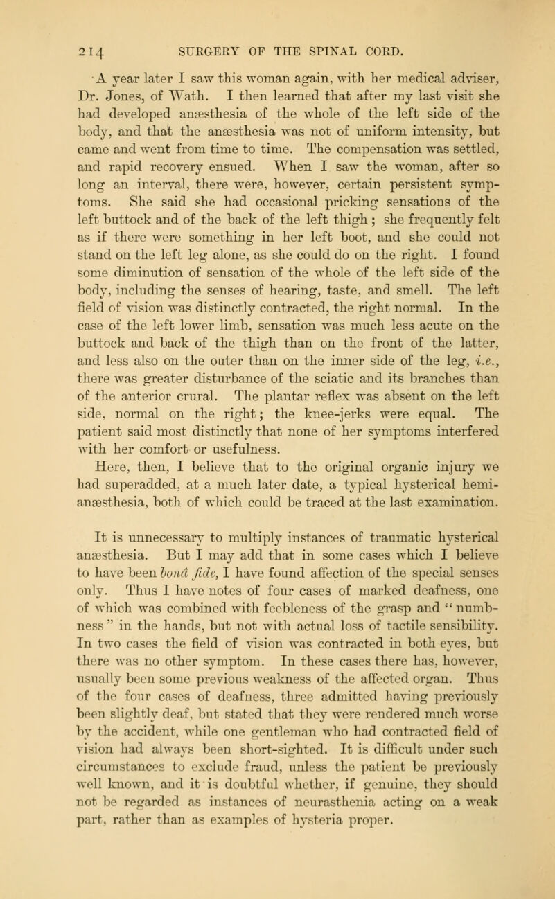 A year later I saw this woman again, with her medical adviser, Dr. Jones, of Wath. I then learned that after my last visit she had developed anaesthesia of the whole of the left side of the body, and that the anaesthesia was not of uniform intensity, but came and went from time to time. The compensation was settled, and rapid recovery ensued. When I saw the woman, after so long an interval, there were, however, certain persistent symp- toms. She said she had occasional pricking sensations of the left buttock and of the back of the left thigh ; she frequently felt as if there were something in her left boot, and she could not stand on the left leg alone, as she could do on the right. I found some diminution of sensation of the whole of the left side of the body, including the senses of hearing, taste, and smell. The left field of vision was distinctly contracted, the right normal. In the case of the left lower limb, sensation was much less acute on the buttock and back of the thigh than on the front of the latter, and less also on the outer than on the inner side of the leg, i.e., there was greater disturbance of the sciatic and its branches than of the anterior crural. The plantar reflex was absent on the left side, normal on the right; the knee-jerks were equal. The patient said most distinctly that none of her symptoms interfered with her comfort or usefulness. Here, then, I believe that to the original organic injury we had superadded, at a much later date, a typical hysterical hemi- anaesthesia, both of which could be traced at the last examination. It is unnecessary to multiply instances of traumatic hysterical anfesthesia. But I may add that in some cases which I believe to have been hond fide, I have found affection of the special senses only. Thus I have notes of four cases of marked deafness, one of which was combined with feebleness of the grasp and numb- ness in the hands, but not with actual loss of tactile sensibility. In two cases the field of vision was contracted in both eyes, but there was no other symptom. In these cases there has, however, usually been some previous weakness of the affected organ. Thus of the four cases of deafness, three admitted having previously been slightly deaf, but stated that they were rendered much worse by the accident, while one gentleman who had contracted field of vision had always been short-sighted. It is difficult under such circumstances to exclude fraud, unless the patient be previously well known, and it is doubtful whether, if genuine, they should not be regarded as instances of neurasthenia acting on a weak part, rather than as examples of hysteria proper.