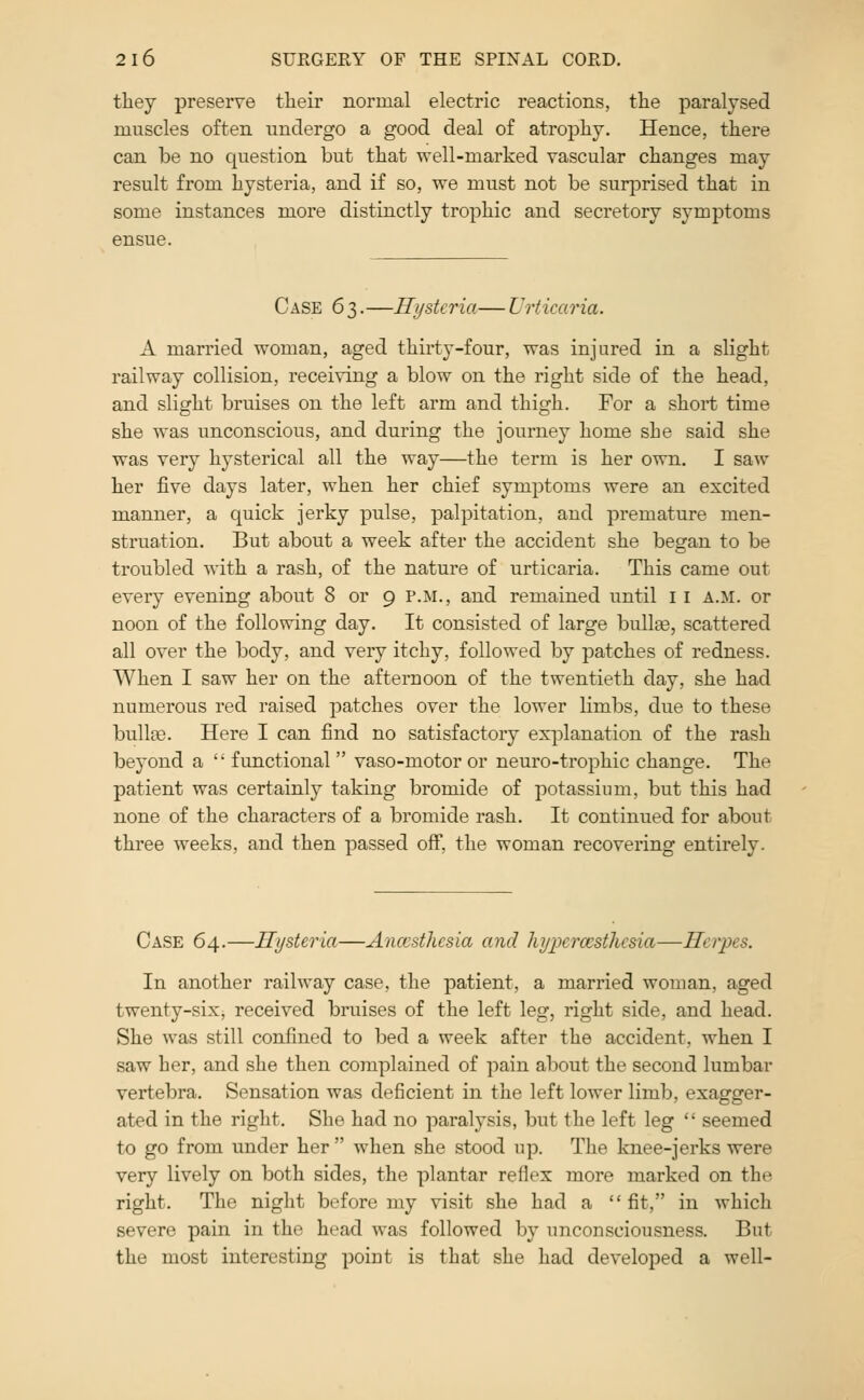 they preserve tlieir normal electric reactions, the paralysed muscles often undergo a good deal of atrophy. Hence, there can be no question but that well-marked vascular changes may result from hysteria, and if so, we must not be surprised that in some instances more distinctly trophic and secretory symptoms ensue. CASE 63. —Hysteria— Urticaria. A married woman, aged thirty-four, was injured in a slight railway collision, receiving a blow on the right side of the head, and slight bruises on the left arm and thigh. For a short time she was unconscious, and during the journey home she said she was very hysterical all the way—the term is her own. I saw her five days later, when her chief symptoms were an excited manner, a quick jerky pulse, palpitation, and premature men- struation. But about a week after the accident she began to be troubled with a rash, of the nature of urticaria. This came out every evening about 8 or 9 p.m., and remained until 11 a.m. or noon of the following day. It consisted of large bullas, scattered all over the body, and very itchy, followed by patches of redness. When I saw her on the afternoon of the twentieth day, she had numerous red raised patches over the lower limbs, due to these bulltB. Here I can find no satisfactory explanation of the rash beyond a '' functional  vaso-motor or neuro-trophic change. The patient was certainly taking bromide of potassium, but this had none of the characters of a bromide rash. It continued for about three weeks, and then passed off, the woman recovering entirely. Case 64.—Hysteria—Anccsthcsia and hypercesthcsia—Herpes. In another railway case, the patient, a married woman, aged twenty-six^ received bruises of the left leg, right side, and head. She was still confined to bed a week after the accident, when I saw her, and she then complained of pain about the second lumbar vertebra. Sensation was deficient in the left lower limb, exagger- ated in the right. She had no paralysis, but the left leg  seemed to go from under her  when she stood up. The knee-jerks were very lively on both sides, the plantar reflex more marked on the right. The night before my visit she had a fit, in which severe pain in the head was followed by unconsciousness. But the most interesting point is that she had developed a well-