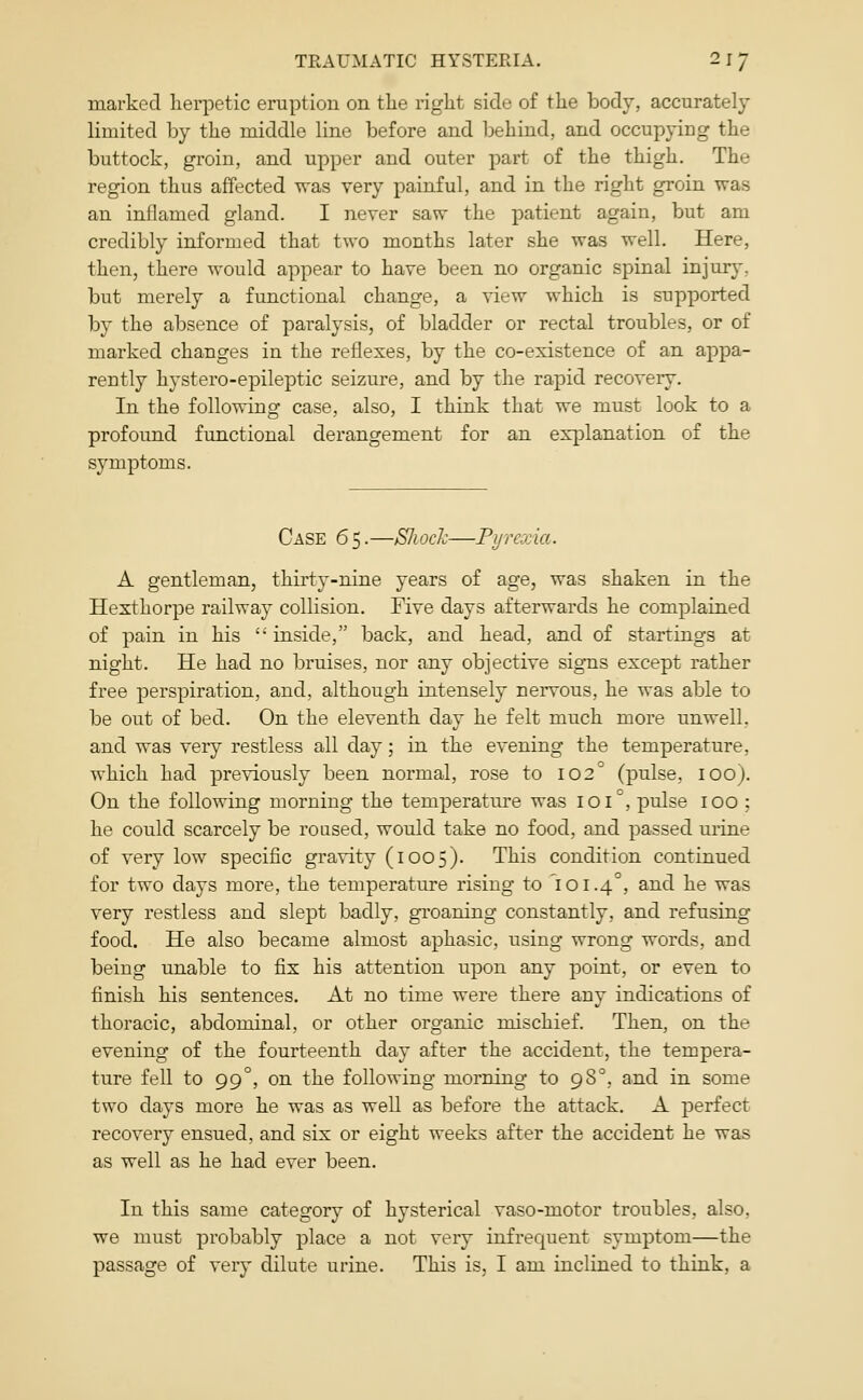 marked hei^petic eruption on the right side of the body, accurately limited by the middle line before and behind, and occupying the buttock, groin, and upper and outer part of the thigh. The region thus affected was very painful, and in the right groin was an inflamed gland. I never savr the patient again, but am credibly informed that two months later she was well. Here, then, there would appear to have been no organic spinal injury, but merely a functional change, a view which is supported by the absence of paralysis, of bladder or rectal troubles, or of marked changes in the reflexes, by the co-existence of an appa- rently hystero-epileptic seizure, and by the rapid recovery. In the following case, also, I think that we must look to a profound functional derangement for an explanation of the symptoms. Case 65.—Sliock—Fyrcxia. A gentleman, thirty-nine years of age, was shaken in the Hexthorpe railway collision. Five days afterwards he complained of pain in his  inside, back, and head, and of startings at night. He had no bruises, nor any objective signs except rather free perspiration, and, although intensely nervous, he was able to be out of bed. On the eleventh day he felt much more unwell, and was very restless all day; in the evening the temperature, which had previously been normal, rose to 102° (pulse, lOO). On the following morning the temperature was 101°, pulse 100 ; he could scarcely be roused, would take no food, and passed urine of very low specific gravity (1005). This condition continued for two days more, the temperature rising to 101.4°, and he was very restless and slept badly, groaning constantly, and refusing food. He also became almost aphasic, using wrong woi'ds, and being unable to fix his attention upon any point, or even to finish his sentences. At no time were there any indications of thoracic, abdominal, or other organic mischief. Then, on the evening of the fourteenth day after the accident, the tempera- ture fell to 99°, on the following morning to 98°, and in some two days more he was as well as before the attack. A perfect recovery ensued, and six or eight weeks after the accident he was as well as he had ever been. In this same category of hysterical vaso-motor troubles, also, we must probably place a not very infrequent symptom—the passage of very dilute urine. This is, I am inclined to think, a
