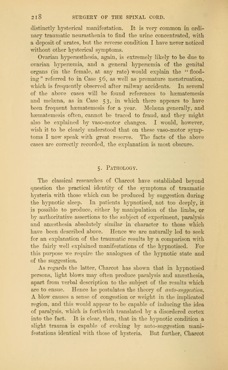 distinctly hysterical manifestation. It is very common in ordi- nary traumatic neurasthenia to find the urine concentrated, with a deposit of urates, but the reverse condition I have never noticed without other hysterical symptoms. Ovarian hjqoertesthesia, again, is extremely likely to be due to ovarian hypersemia, and a general hypertemia of the genital organs (in the female, at any rate) would explain the  flood- ing referred to in Case 56, as well as premature menstruation, which is frequently observed after railway accidents. In several of the above cases will be found references to hsematemesis and melnena, as in Case 53, in which there appears to have been frequent h^matemesis for a year. Meltena generally, and haematemesis often, cannot be traced to fraud, and they might also be explained by vaso-motor changes. I would, however, wish it to be clearly understood that on these vaso-motor symp- toms I now speak with great reserve. The facts of the above cases are correctly recorded, the explanation is most obscure. 5. Pathology. The classical researches of Charcot have established beyond question the practical identity of the symptoms of traumatic hysteria with those which can be produced by suggestion during the hypnotic sleep. In patients hypnotised, not too deeply, it is possible to produce, either by manipulation of the limbs, or by authoritative assertions to the subject of experiment, paralysis and anaesthesia absolutely similar in character to those which have been described above. Hence we are naturally led to seek for an explanation of the traumatic results by a comparison with the fairly well explained manifestations of the hypnotised. For this purpose we require the analogues of the hy]3notic state and of the suggestion. As regards the latter, Charcot has shown that in hypnotised persons, light blows may often produce paralysis and anaesthesia, apart from verbal description to the subject of the results which are to ensue. Hence he postulates the theory of auto-suggestion. A blow causes a sense of congestion or weight in the implicated region, and this would appear to be capable of inducing the idea of paralysis, which is forthwith translated by a disordered cortex into the fact. It is clear, then, that in the hj-puotic condition a slight trauma is capable of evoking by auto-suggestion mani- festations identical with those of hysteria. But further, Charcot
