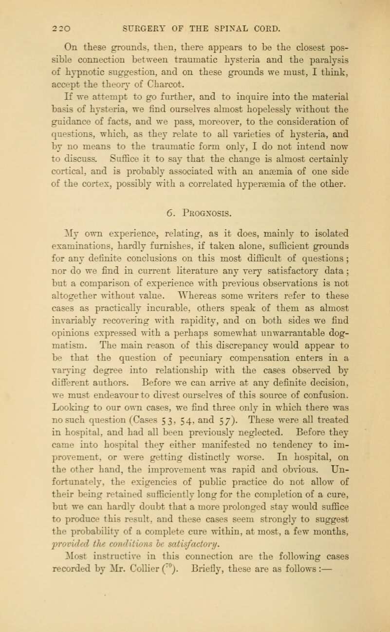 On these grounds,, then, there appears to be the closest pos- sible connection between traumatic hysteria and the jDaralysis of hypnotic suggestion, and on these grounds we must, I think, accept the theory of Charcot. If we attempt to go further, and to inquire into the material basis of hysteria, we find ourselves almost hopelessly without the guidance of facts, and we pass, moreover, to the consideration of questions, which, as they relate to all varieties of hysteria, and by no means to the traumatic form only, I do not intend now to discuss. Suffice it to say that the change is almost certainly cortical, and is probably associated with an anaemia of one side of the cortex, possibly with a correlated hypertemia of the other. 6. Prognosis. ]\Iy own experience, relating, as it does, mainly to isolated examinations, hardly furnishes, if taken alone, sufficient grounds for any definite conclusions on this most difficult of questions; nor do we find in current literature any very satisfactory data; but a comparison of experience with previous observations is not altogether without value. Whereas some writers refer to these cases as practically incurable, others speak of them as almost invariably recovering with rapidity, and on both sides we find opinions expressed with a perhaps somewhat unwarrantable dog- matism. The main reason of this discrepancy would appear to be that the question of pecuniary compensation enters in a varying degree into relationship with the cases observed by different authors. Before we can arrive at any definite decision, we must endeavour to divest ourselves of this source of confusion. Looking to our o^ti cases, we find three only in which there was no such question (Cases 53, 54, and 57). These were all treated in hospital, and had all been previously neglected. Before they came into hospital they either manifested no tendency to im- provement, or were getting distinctly worse. In hospital, on the other hand, the improvement was rapid and obvious. Un- fortunately, the exigencies of public practice do not allow of their being retained sufficiently long for the completion of a cure, but we can hardly doubt that a more prolonged sta}' would suffice to produce this result, and these cases seem strongly to suggest the probability of a complete cure within, at most, a few months, inovided the conditions he satisfactory. Most instructive in this connection are the following cases recorded by Mr. Collier ('). Briefly, these are as follows :—
