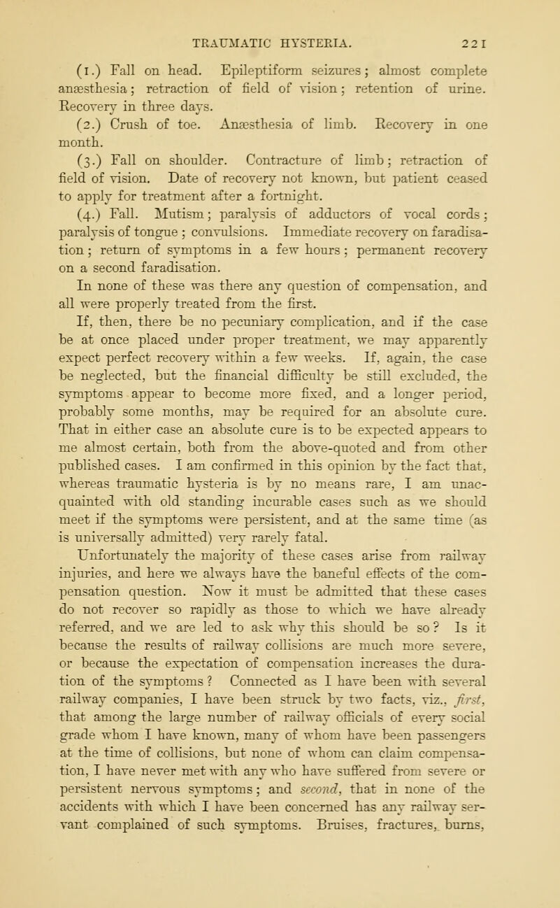 (i.) Fall on head. Epileptiform seizures; almost complete aneestliesia; retraction of field of \-ision; retention of urine. Recovery in three days. (2.) Crush of toe. Anaesthesia of limb. Recovery in one month. (3.) Fall on shoulder. Contracture of limb; retraction of field of vision. Date of recovery not knovm, but patient ceased to apply for treatment after a fortnight. (4.) Fall. Mutism; paralysis of adductors of vocal cords; paralysis of tongue ; convulsions. Immediate recovery on faradisa- tion ; return of symptoms in a few hours ; permanent recovery on a second faradisation. In none of these was there any question of compensation, and all were properly treated from the first. If, then, there be no pecuniary complication, and if the case be at once placed under proper treatment, we may apparently expect perfect recovery within a few weeks. If, again, the case be neglected, but the financial difficulty be still excluded, the symptoms appear to become more fixed, and a longer period, probably some months, may be required for an absolute cure. That in either case an absolute cure is to be expected appears to me almost certain, both from the above-quoted and from other published cases. I am confirmed in this opinion by the fact that, whereas traumatic hysteria is by no means rare, I am unac- quainted with old standing incurable cases such as we should meet if the symptoms were persistent, and at the same time fas is universally admitted) very rarely fatal. Unfortunately the majority of these cases arise from railway injuries, and here we always have the baneful effects of the com- pensation question. Now it must be admitted that these cases do not recover so rapidly as those to which we have already referred, and we are led to ask why this should be so ? Is it because the results of railway collisions are much more severe, or because the expectation of compensation increases the dura- tion of the symptoms ? Connected as I have been with several railway companies, I have been struck by two facts, viz., firs,t, that among the large number of railway officials of every social grade whom I have known, many of whom have been passengers at the time of collisions, but none of whom can claim compensa- tion, I have never met with any who have suffered from severe or persistent nervous symptoms; and second, that in none of the accidents with which I have been concerned has any railway ser- vant complained of such symptoms. Bruises, fractures, bums,