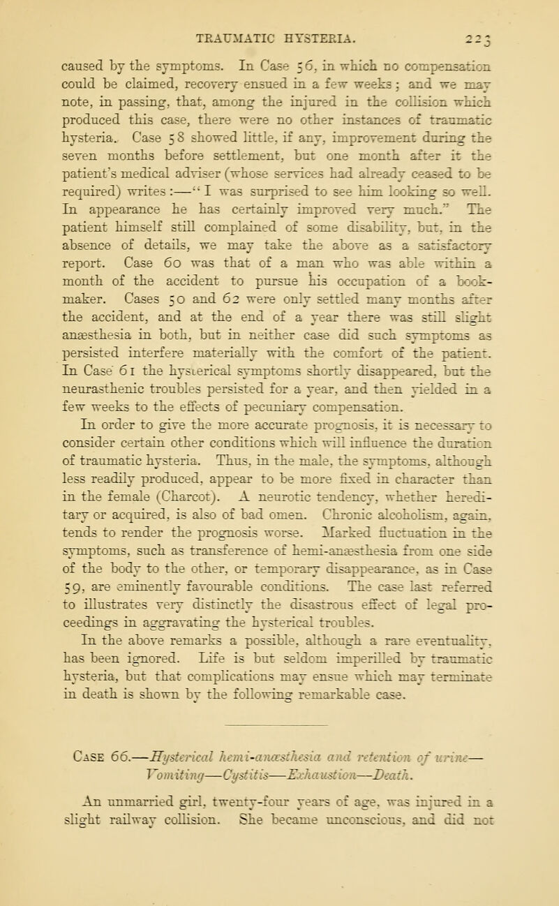 caused by tlie symptoms. In Case 56, in which no compensation could be claimed, recovery ensued in a few weeks ; and we may note, in passing, that, among the injured in the collision which produced this case, there were no other instances of traumatic hysteria. Case 5 8 showed little, if any, improvement during the seven months before settlement, but one month after it the patient's medical adviser (whose services had already ceased to be required) writes :— I was surprised to see hi-m looking so well. In appearance he has certainly improved very much. The patient himself still complained of some disability, but, in the absence of details, we may take the above as a satisfactory report. Case 60 was that of a man who was able within a month of the accident to pursue his occupation of a book- maker. Cases 50 and 62 were only settled many months after the accident, and at the end of a year there was still slight angesthesia in both, but in neither case did such symptoms as persisted interfere materially with the comfort of the patient. In Case 61 the hysterical symptoms shortly disappeared, but the neurasthenic troubles persisted for a year, and then yielded in a few weeks to the effects of pecuniary compensation. In order to give the more accurate prognosis, it is necessary to consider certain other conditions which will influence the duration of traumatic hysteria. Thus, in the male, the symptoms, although less readily produced, appear to be more fixed in character than in the female (Charcot). A neurotic tendency, whether heredi- tary or acquired, is also of bad omen. Chronic alcoholism, again, tends to render the prognosis worse. Marked fluctuation in the symptoms, such as transference of hemi-amesthesia from one side of the body to the other, or temporary disappearance, as in Case 59, are eminently favourable conditions. The case last referred to illustrates very distinctly the disastrous effect of legal pro- ceedings in aggravating the hysterical troubles. In the above remarks a possible, although a rare eventuality, has been ignored. Life is but seldom imperilled by traumatic hysteria, but that complications may ensue which may terminate in death is shown by the following remarkable case. Case 66.—Hysterical hemi-anccsthesia and retention of urine— Vo m iti yig—Cystitis—Exh a iistion—Dea tJi. An unmarried girl, twenty-four years of age. was injured in a slight railway collision. She became unconscious, and did not