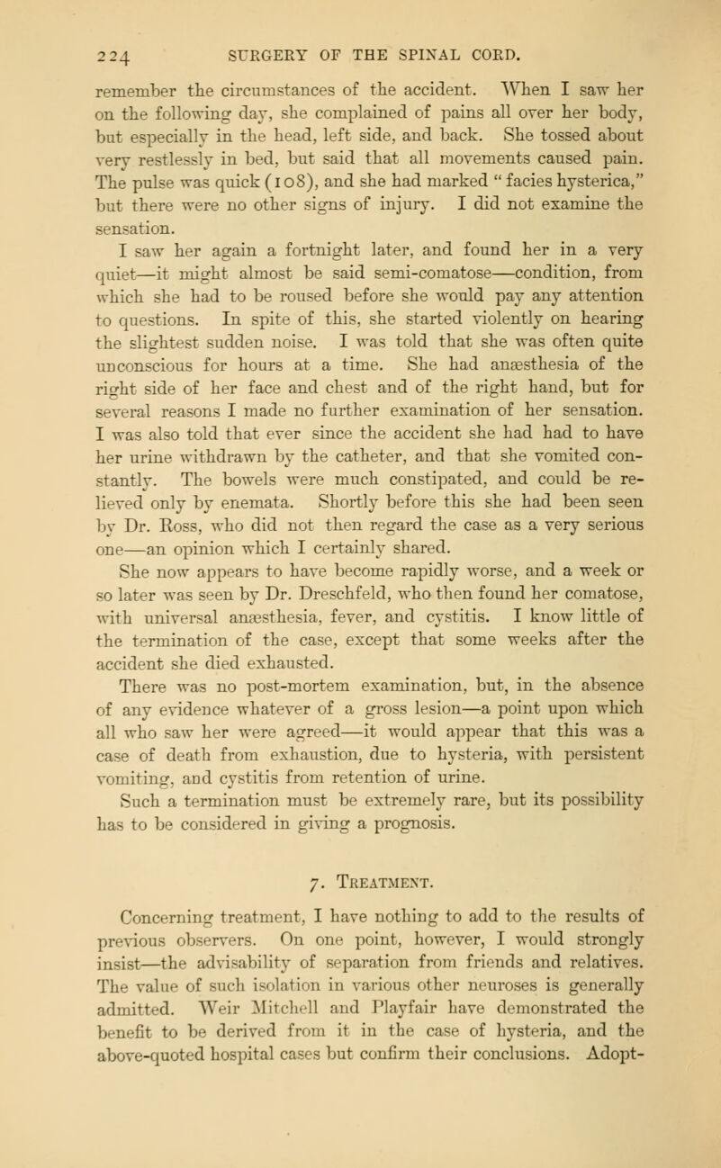 remember the circumstances of the accident. When I saw her on the following day, she complained of pains all over her body, but especially in the head, left side, and back. She tossed about very restlessly in bed, but said that all movements caused pain. The pulse was quick (i 08), and she had marked  facies hysterica, but there were no other signs of injury. I did not examine the sensation. I saw her again a fortnight later, and found her in a very quiet—it might almost be said semi-comatose—condition, from which she had to be roused before she would pay any attention to questions. In spite of this, she started violently on hearing the slightest sudden noise. I was told that she was often quite unconscious for hours at a time. She had anaesthesia of the right side of her face and chest and of the right hand, but for several reasons I made no further examination of her sensation. I was also told that ever since the accident she had had to have her urine withdrawn by the catheter, and that she vomited con- stantly. The bowels were much constipated, and could be re- lieved only by enemata. Shortl}^ before this she had been seen by Dr. Ross, who did not then regard the case as a very serious one—an opinion which I certainly shared. She now appears to have become rapidly worse, and a week or so later was seen by Dr. Dreschfeld, who then found her comatose, with universal anaesthesia, fever, and cystitis. I know little of the termination of the case, except that some weeks after the accident she died exhausted. There was no post-mortem examination, but, in the absence of any evidence whatever of a gross lesion—a point upon which all who saw her were agreed—it would appear that this was a case of death from exhaustion, due to hysteria, with persistent vomiting, and cystitis from retention of urine. Such a termination must be extremely rare, but its possibility has to be considered in giving a prognosis. 7. Treatment. Concerning treatment, I have nothing to add to the results of previous observers. On one point, however, I would strongly insist—the advisability of separation from friends and relatives. The value of such isolation in various other neuroses is generally admitted. Weir ^Mitchell and Playfair have demonstrated the benefit to be derived from it in the case of hysteria, and the above-quoted hospital cases but confirm their conclusions. Adopt-