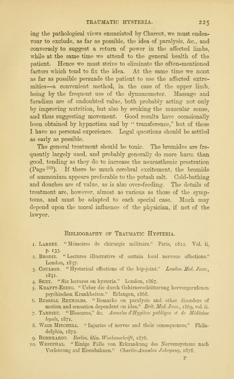 ing the pathological views enunciated by Charcot, we must endea- vour to exclude, as far as possible, the idea of paralysis, Sec, and conversely to suggest a return of power in the affected limbs, while at the same time we attend to the general health of the patient. Hence we must strive to eliminate the often-mentioned factors which tend to fix the idea. At the same time we must as far as possible persuade the patient to use the affected extre- mities—a convenient method, in the case of the upper limb, being by the frequent use of the dynamometer. Massage and faradism are of undoubted value, both probably acting not only by improving nutrition, but also by evoking the muscular sense, and thus suggesting movement. Good results have occasionally been obtained by hypnotism and by  transference, but of these I have no personal experience. Legal questions should be settled as early as possible. The general treatment should be tonic. The bromides are fre- quently largely used, and probably generally do more harm than good, tending as they do to increase the neurasthenic prostration (Page ^^-^). If there be much cerebral excitement, the bromide of ammonium appears preferable to the potash salt. Cold-bathing and douches are of value, as is also over-feeding. The details of treatment are, however, almost as various as those of the symp- toms, and must be adapted to each special case. Much may depend upon the moral influence of the physician, if not of the lawyer. Bibliography of Traumatic Hysteria. 1. Larret.  Memoires cle chirurgie militaire. Paris, 1S12. Vol. 11 P- 133- 2. Brodie.  Lectures illustrative of certain local nervous affections. London, 1837. 3. CouLSON. Hysterical affections of the hip-joint.' London Med. Jour., 1851. 4. Sket.  Six lectures on hysteria. London, 1S67. 5. Krafft-Ebing.  Ueber die durch GehirnerscMitterung hervorgemfenen psychischen Kranklieiten. Erlangen, 1868. 6. Russell Reynolds.  Remarks on paralysis and other disorders of motion and sensation dependent on idea. Brit. Med. Jour., 1869, vol. iL 7. Tardieu. Blessures, &c. Annales d'Hygiene publique ct de Medicine legale, 1871. 8. Weir Mitchell. '• Injuries of nerve? and their consequences. Phila- delphia, 1S72. 9. Bernhardt. Berlin, klin. TVockenschrift, 1S76. 10. Westphal.  Einige Falle von Erkrankung des Nervensystems nach Verletzung auf Eisenbahnen. Charite-Annalen Juhrgang, 1878. P