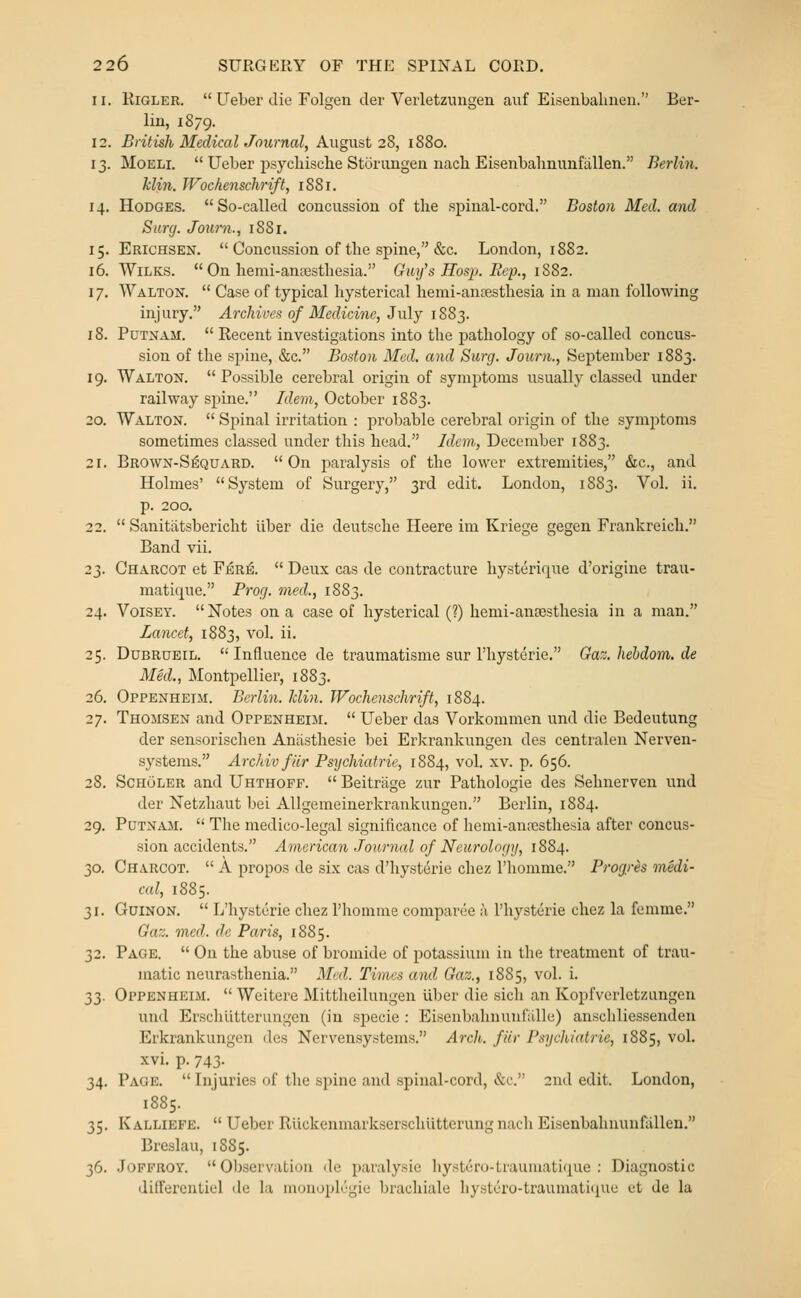 11. KiGLER.  Ueber die Folgen tier Verletzungen auf Eisenbalmen. Ber- lin, 1879. 12. British MedicalJournal, August 2S, 1880. 13. MoELi.  Ueber psycliisclie Storungen iiach Eisenbahnunfallen. Berlin. klin. Wochenschrift, 1881. 14. Hodges. So-called concussion of tlie spinal-cord. Boston Med. and Surg. Joiirn., 1881. 15. Erichsen.  Concussion of the spine, &c. London, 1882. 16. WiLKS.  On hemi-anjestliesia. Guy's Hosp. Eop., 1SS2. 17. ^yALTON.  Case of typical hysterical hemi-ansesthesia in a man following injury. Archives of Medicine, July 1883. 18. Putnam.  Recent investigations into the pathology of so-called concus- sion of the spine, &c. Boston Med. and Surg. Journ., September 1883. 19. Walton.  Possible cerebral origin of symptoms usually classed under railway spine. Idein, October 1883. 20. Walton.  Spinal irritation : probable cerebral origin of the symptoms sometimes classed under this head. Idem, December 1883. 21. Brown-S^quard. On paralysis of the lower extremities, &c., and Holmes' System of Surgery, 3rd edit. London, 1883. Vol. ii. p. 200. 22.  Sanitiitsbericht liber die deutsche Heere im Kriege gegen Frankreich. Band vii. 23. Charcot et F^r^.  Deux cas de contracture hysterique d'origine trau- matique. Prog, med., 1883. 24. VoiSEY. Notes on a case of hysterical (?) hemi-anoesthesia in a man. Lancet, 1883, vol. ii. 25. DuBRUEiL.  Influence de traumatisme sur rhysterie, Gaz.hebdom.de Med., Montpellier, 1883. 26. Oppenheim. Berlin. Jclin. Wochenschrift, 1884. 27. Thomsen and Oppenheim.  Ueber das Vorkommen und die Bedeutung der sensorischen Aniisthesie bei Erkrankungen des centralen Nerven- systems. Archiv filr Psychiatrie, 1884, vol. xv. p. 656. 28. ScHoLER and Uhthofp.  Beitrage zur Pathologie des Sehnerven und der Netzhaut bei Allgemeinerkrankungen. Berlin, 1884. 29. Putnam.  The medico-legal significance of hemi-ana;stliesia after concus- sion accidents. American Journal of Neurology, 1884. 30. Charcot.  A propos de six cas d'hysteric chez I'homme. Progres medi- cal, 1885. 31. GuiNON.  L'hysterie chez I'homine comparee a I'hysterie chez la fcmme. Gaz. med. de Paris, 1885. 32. Page.  On the abuse of bromide of potassium in the treatment of trau- matic neurasthenia. Med. Times and Gaz., 1885, vol. i. 33. Oppenheim.  Weitere Mittheilungen iiber die sich an Kopfverletzungen und Erschiitterungen (in specie : Eisenbahnunfalle) anscliliessenden Erkrankungen des Nervensystems. Arch, fiir Psychiatric, 1885, vol. xvi. p. 743. 34. Page.  Injuries of the spine and spinal-cord, &c. 2nd edit. London, 1885. 35. Kalliefe.  Ueber Riickenmarkserschutterung nach Eisenbahnunfallen. Breslau, 1885. 36. Jopfroy. Observation de paralysie liystc'!ro-Lrauiiiati(iuc : Diagnostic differentiel de la mouoplrgie brachiale hystero-traumatiiiue et de la