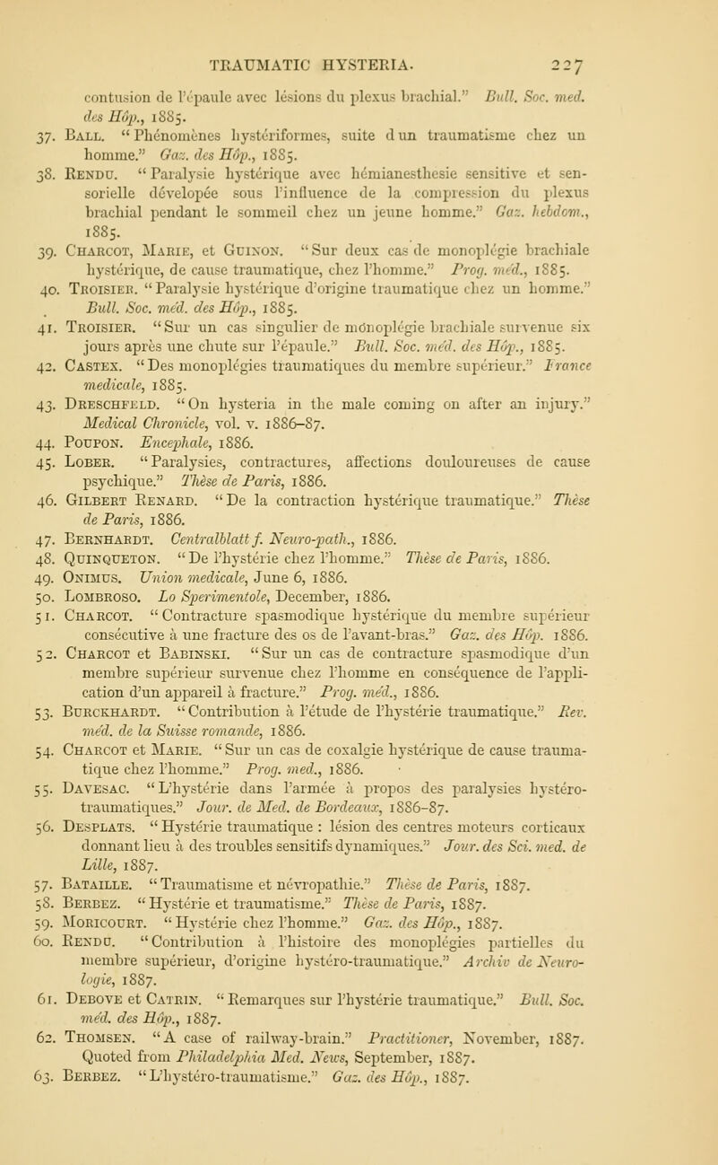 contusion de IVpaule avec lesions clu plexus brachial. Bull. Soc. med. des Hup., 1885. ^7. Ball.  Phenomenes Iiysteriformes, suite d un traumatisme cliez un homme. Gaz. des HOf., \2)Zs. 38. Rendu,  Paralysie hysterique avec hcmianesthesie sensitive et sen- sorielle developee sous I'influence de la compression du plexus brachial pendant le sommeil chez un jeune homme. Gaz. hebdom., 1885. 39. Charcot, Marie, et Gdixon. Sur deux cas de monoplegie brachiale hysterique, de cause traumatique, chez Thomme. Prog, med., 1S85. 40. Troisier.  Paralysie hysterique d'origine traumatique chez un homme. Bull. Soc. med. des Hup., 1885. 41. Troisier. Sur un cas singulier de moiioplegie brachiale survenue six jours apres une chute sur I'epaule. Btdl. Soc. med. des Hop., 1885. 42. Castex. Des monoplc'gies traumatiques du membre suptrieur. Irance rnedicale, 1885. 43. Dreschfkld. Ou hysteria in the male coming on after an injury. Medical Chronicle, vol. v. 1886-87. 44. PoupoN. Encephale, 1886. 45. LoBER. Paralysies, contractures, affections douloureuses de cause psychique. TMse de Paris, 1886. 46. Gilbert Eenard. De la contraction hysterique traumatique.' These de Paris, 1886. 47. Bernhardt. Centralblatt f. Neuro-p)ath., 1886. 48. QuiNQUETON.  De Physterie chez I'homme. These de Paris, 1S86. 49. Onimus. Union rnedicale, June 6, 1886. 50. LoMBROso. Lo Sperimentole, December, 1886. 51. Charcot. Contracture spasmodique hysterique du membre superieur consecutive a une fracture des os de I'avant-bras. Gaz. des HCp. 1886. 5 2. Charcot et Babinski.  Sur un cas de contracture spasmodique d'un membre suj^erieur snrvenue chez I'homme en consequence de I'appli- cation d'un aj)pareil a fracture. Prog, med., 1886. 53. Burckhardt.  Contribution a I'etude de I'hysterie traumaticjiie. Rev. med. de la Suisse romande, 1886. 54. Charcot et Marie.  Sur un cas de coxalgie hysterique de cause trauma- tique chez I'homme. Prog, med., 1886. 55. Davesac. L'hysterie dans I'armee a jjropos des paralysies hystero- traumatiques. Jour, de Med. de Bordeauo:, 1S86-87. 56. Desplats.  Hysterie traumatique : lesion des centres moteurs corticaux donnant lieu a des troubles sensitifs dynamiques. Jour, des Sci. med. de Lille, 1887. 57. Bataille.  Traumatisme et nevropathie. These de Paris, 1887. 58. Berbez.  Hysterie et traumatisme. These de Paris, 1887. 59. MORICOURT.  Hysterie chez I'homme. Gaz. des Hop., 1887. 60. Eendu. Contribution a I'histoire des monoplcgies partielles du membre superieur, d'origine hystero-traumatique. Archiv de Keuro- logie, 1887. 61. Debove et Catrin.  Eemarques sur l'hysterie traumatique. Bidl. Soc. med. des Hop., 1887. 62. Thomsen. A case of raihvay-brain. Practitioner, November, 18S7. Quoted from Philadelphia Med. JVeics, September, 1887. 63. Berbez.  L'hystero-traumatisme. Gaz. des Hv2k, 18S7.