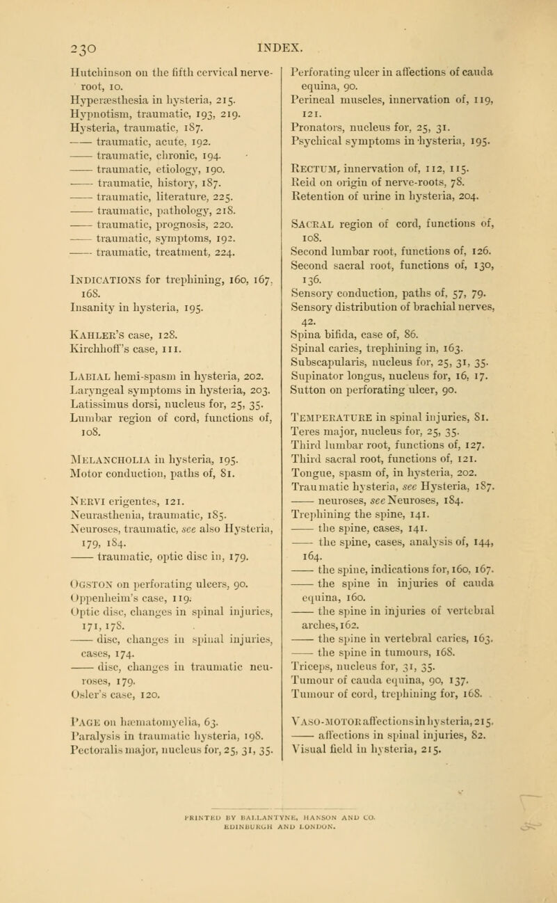 Hutchinson ou the fifth cervical nerve- root, lO. Hyper£esthesia in hysteria, 215. Hypnotism, traumatic, 193, 219. Hysteria, traumatic, 187. traumatic, acute, 192. traumatic, chronic, 194. traumatic, etiology, 190. traumatic, history, 187. traumatic, literature, 225. traumatic, pathology, 218. -— traumatic, prognosis, 220. traumatic, symptoms, 192. traumatic, treatment, 224. Indications for trephining, 160, 167. 168. Insanity in hysteria, 195. Kahler's case, 128. Kirchhofl's case, in. Laeial hemi-spasm in hysteria, 202. Laryngeal symptoms in hysteria, 203. Latissimus dorsi, nucleus for, 25, 35. Lumbar region of cord, functions of, 108. IMklancholia in hysteria, 195. Motor conduction, paths of, 81. Nervi crigentes, 121. Neurasthenia, traumatic, 185. Neuroses, traumatic, see also Hysteria, 179, 184. traumatic, optic disc in, 179. Ogstox on perforating ulcers, 90. U])penheim's case, 119. Optic disc, changes in spinal injuries, 171, 178. disc, changes iu spinal injuries, cases, 174. disc, changes iu traumatic neu- roses, 179. Osier's case, 120. I'AGK ou ha'iuatomyelia, 63. Paralysis in traumatic hysteria, 19S. Pcctoralis major, nucleus for, 25, 31, 35. Perforating ulcer iu affections of cauda equina, 90. Perineal muscles, innervation of, 119, 121. Pronators, nucleus for, 25, 31. Psychical symptoms in hysteria, 195. Rectum, innervation of, 112, 115. Keid on origin of nerve-roots, 78. Retention of urine in hysteria, 204. Sacral region of cord, functions of, 108. Second lumbar root, functions of, 126. Second sacral root, functions of, 130, 136. Sensory conduction, paths of, 57, 79. Sensory distribution of brachial nerves, 42. Spina bifida, case of, 86. Spinal caries, trephining in, 163. Subscapularis, nucleus for, 25, 31, 35. Supinator longus, nucleus for, 16, 17. Sutton on perforating ulcer, 90. Temperature in spinal injuries. Si. Teres major, nucleus for, 25, 35. Third lumbar root, functions of, 127. Third sacral root, functions of, 121. Tongue, spasm of, in hysteria, 202. Traumatic hysteria, sec Hysteria, 1S7. neuroses, 5cc Neuroses, 184. Trephining the spine, 141. tlie spine, cases, 141. the spine, cases, analysis of, 144, 164. the spine, indications for, 160, 167. the spine in injuries of cauda equina, 160. the sjnne in injuries of vertebral arches, 162. the si>ine in vertebral caries, 163. the spine in tumours, 168. Triceps, nucleus for, 31, 35. Tumour of cauda ecjuina, 90, 137. Tumour of cord, trephining for, 168. \'A.su-.MOTORafl'ect ions in hysteria, 215. aflections in spinal injuries, 82. Visual field iu hysteria, 215. l-RINTEU BV BAI.I.ANTYNE, HANSON AND tO. EUINUURGH AND LONI>UN.