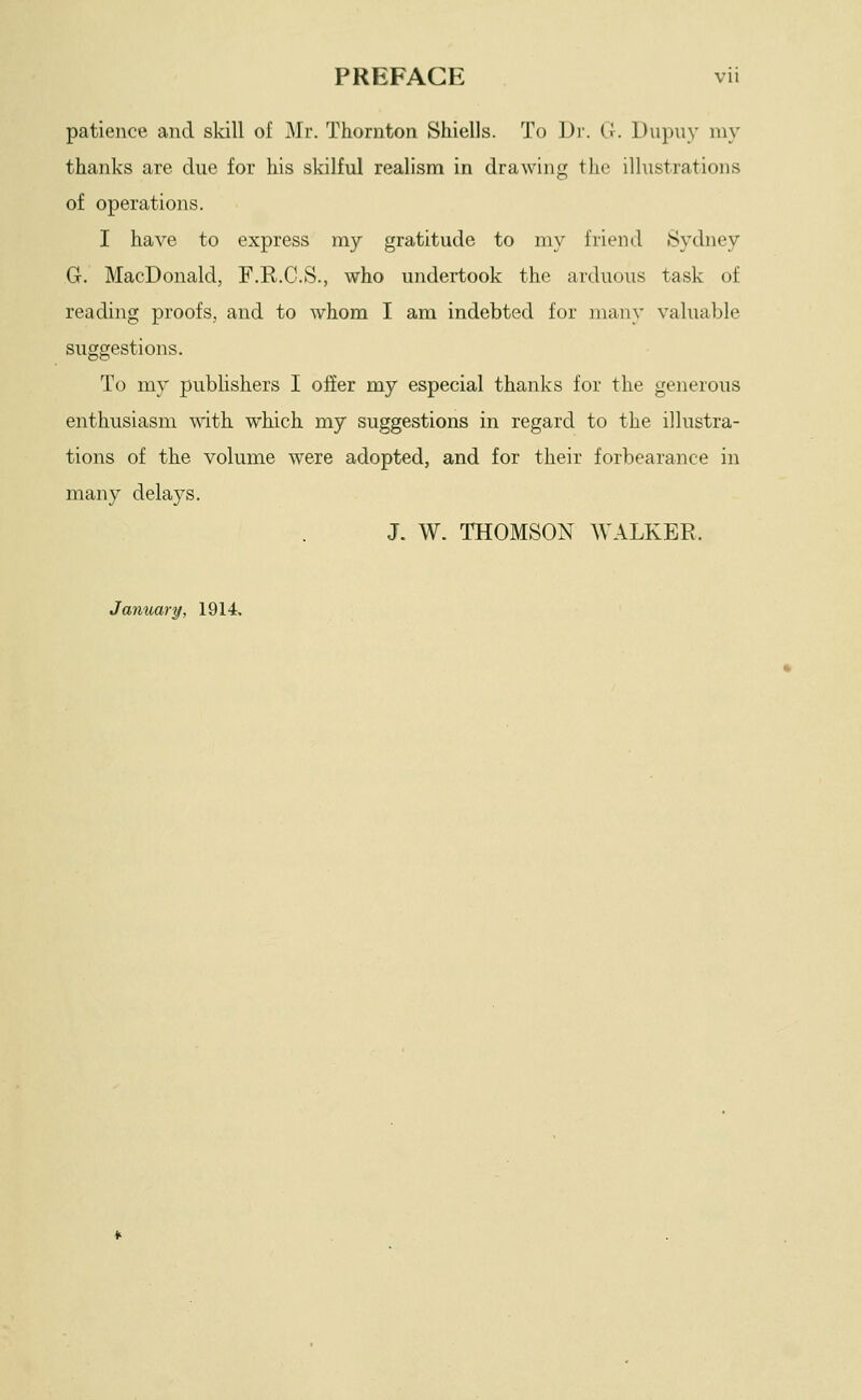 patience and skill of Mr. Thornton Shiells. To Dr. G. Dupuy my thanks are due for his skilful realism in drawing the ilhistrations of operations. I have to express my gratitude to my friend Sydney G. MacDonald, F.R.C.S., who undertook the arduous task of reading proofs, and to whom I am indebted for many valuable suggestions. To my publishers I ofier my especial thanks for the generous enthusiasm with which my suggestions in regard to the illustra- tions of the volume were adopted, and for their forbearance in many delays. J. W. THOMSON WALKER. Jantiary, 1914.