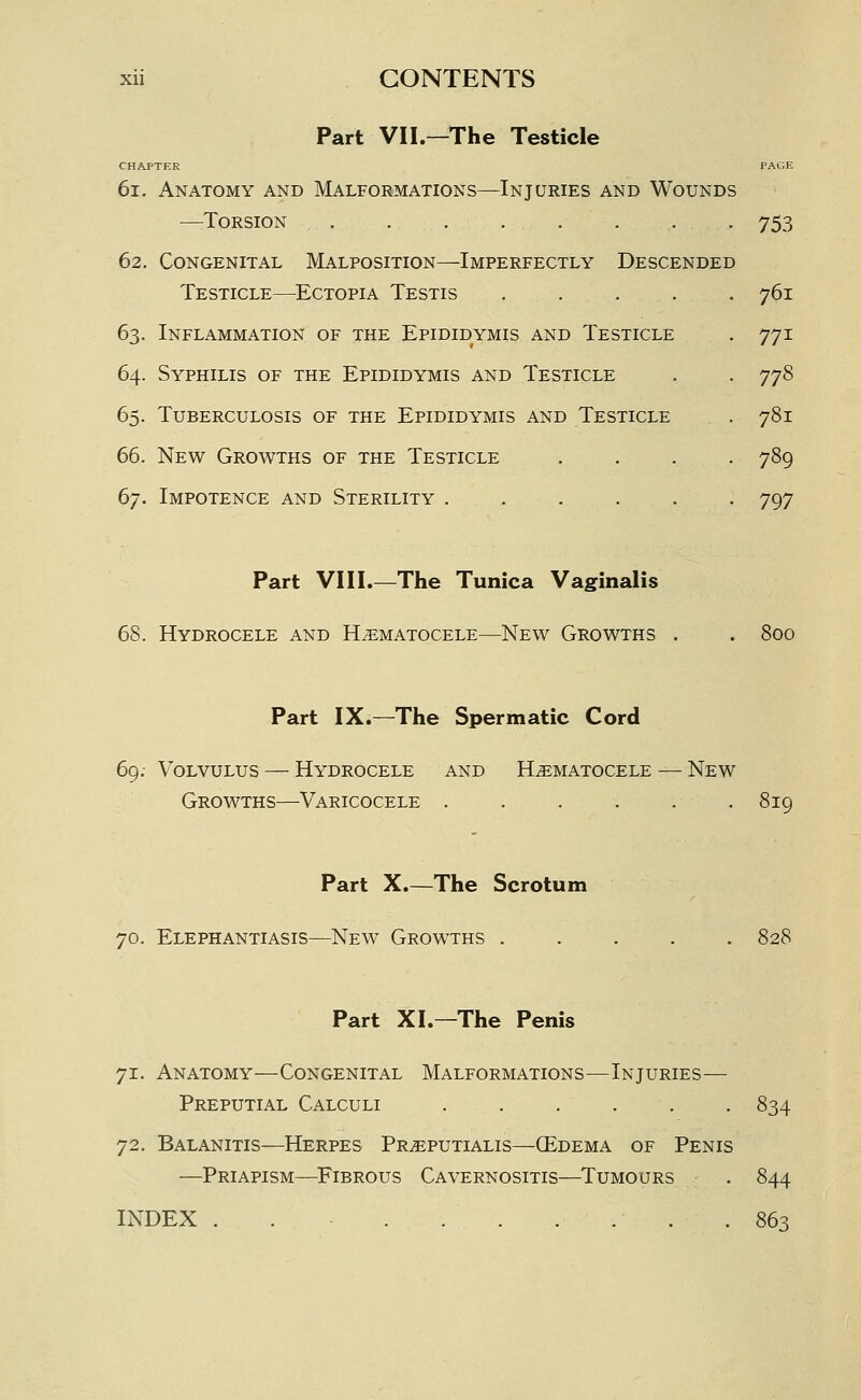 Part VII.—The Testicle CHAPTER 6i. Anatomy and Malformations—Injuries and Wounds —Torsion . . ... 62. Congenital Malposition—Imperfectly Descended Testicle—Ectopia Testis .... 63. Inflammation of the Epididymis and Testicle 64. Syphilis of the Epididymis and Testicle 65. Tuberculosis of the Epididymis and Testicle 66. New Growths of the Testicle 67. Impotence and Sterility . 753 761 771 778 781 789 797 Part VIII.—The Tunica Vaginalis 68. Hydrocele and Hematocele—New Growths . . 800 Part IX.—^The Spermatic Cord 69: Volvulus — Hydrocele and Hematocele — New Growths—Varicocele . . . . . . 819 Part X.—The Scrotum 70. Elephantiasis—New Growths 828 Part XL—The Penis 71. Anatomy—Congenital Malformations—Injuries— Preputial Calculi ...... 834 72. Balanitis—Herpes Preputialis—(Edema of Penis —Priapism—Fibrous Cavernositis—^Tumours . 844 INDEX . . . 863